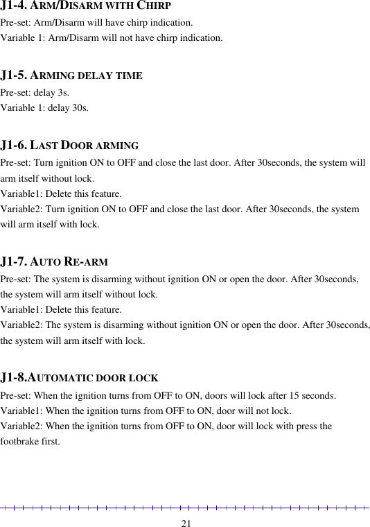                                                                                                               21  J1-4. ARM/DISARM WITH CHIRP Pre-set: Arm/Disarm will have chirp indication.  Variable 1: Arm/Disarm will not have chirp indication.  J1-5. ARMING DELAY TIME Pre-set: delay 3s.  Variable 1: delay 30s.   J1-6. LAST DOOR ARMING Pre-set: Turn ignition ON to OFF and close the last door. After 30seconds, the system will arm itself without lock.  Variable1: Delete this feature. Variable2: Turn ignition ON to OFF and close the last door. After 30seconds, the system will arm itself with lock.  J1-7. AUTO RE-ARM  Pre-set: The system is disarming without ignition ON or open the door. After 30seconds, the system will arm itself without lock.  Variable1: Delete this feature. Variable2: The system is disarming without ignition ON or open the door. After 30seconds, the system will arm itself with lock.  J1-8.AUTOMATIC DOOR LOCK Pre-set: When the ignition turns from OFF to ON, doors will lock after 15 seconds. Variable1: When the ignition turns from OFF to ON, door will not lock. Variable2: When the ignition turns from OFF to ON, door will lock with press the footbrake first. 