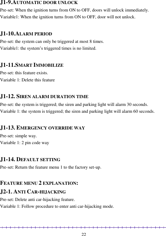                                                                                                               22  J1-9.AUTOMATIC DOOR UNLOCK Pre-set: When the ignition turns from ON to OFF, doors will unlock immediately. Variable1: When the ignition turns from ON to OFF, door will not unlock.  J1-10.ALARM PERIOD Pre-set: the system can only be triggered at most 8 times. Variable1: the system’s triggered times is no limited.  J1-11.SMART IMMOBILIZE Pre-set: this feature exists. Variable 1: Delete this feature  J1-12. SIREN ALARM DURATION TIME  Pre-set: the system is triggered; the siren and parking light will alarm 30 seconds.   Variable 1: the system is triggered; the siren and parking light will alarm 60 seconds.  J1-13. EMERGENCY OVERRIDE WAY  Pre-set: simple way.    Variable 1: 2 pin code way  J1-14. DEFAULT SETTING Pre-set: Return the feature menu 1 to the factory set-up.  FEATURE MENU 2 EXPLANATION: J2-1. ANTI CAR-HIJACKING Pre-set: Delete anti car-hijacking feature. Variable 1: Follow procedure to enter anti car-hijacking mode. 