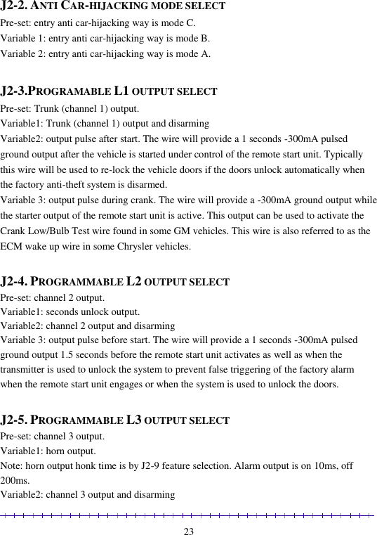                                                                                                               23  J2-2. ANTI CAR-HIJACKING MODE SELECT Pre-set: entry anti car-hijacking way is mode C. Variable 1: entry anti car-hijacking way is mode B. Variable 2: entry anti car-hijacking way is mode A.  J2-3.PROGRAMABLE L1 OUTPUT SELECT Pre-set: Trunk (channel 1) output. Variable1: Trunk (channel 1) output and disarming Variable2: output pulse after start. The wire will provide a 1 seconds -300mA pulsed ground output after the vehicle is started under control of the remote start unit. Typically this wire will be used to re-lock the vehicle doors if the doors unlock automatically when the factory anti-theft system is disarmed. Variable 3: output pulse during crank. The wire will provide a -300mA ground output while the starter output of the remote start unit is active. This output can be used to activate the Crank Low/Bulb Test wire found in some GM vehicles. This wire is also referred to as the ECM wake up wire in some Chrysler vehicles.  J2-4. PROGRAMMABLE L2 OUTPUT SELECT Pre-set: channel 2 output. Variable1: seconds unlock output. Variable2: channel 2 output and disarming Variable 3: output pulse before start. The wire will provide a 1 seconds -300mA pulsed ground output 1.5 seconds before the remote start unit activates as well as when the transmitter is used to unlock the system to prevent false triggering of the factory alarm when the remote start unit engages or when the system is used to unlock the doors.  J2-5. PROGRAMMABLE L3 OUTPUT SELECT Pre-set: channel 3 output. Variable1: horn output. Note: horn output honk time is by J2-9 feature selection. Alarm output is on 10ms, off 200ms. Variable2: channel 3 output and disarming 