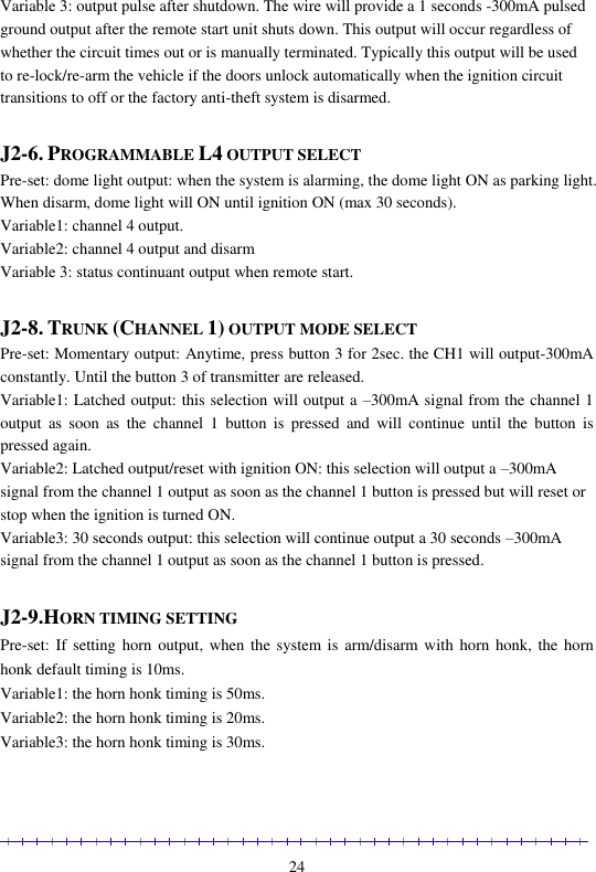                                                                                                               24 Variable 3: output pulse after shutdown. The wire will provide a 1 seconds -300mA pulsed ground output after the remote start unit shuts down. This output will occur regardless of whether the circuit times out or is manually terminated. Typically this output will be used to re-lock/re-arm the vehicle if the doors unlock automatically when the ignition circuit transitions to off or the factory anti-theft system is disarmed.  J2-6. PROGRAMMABLE L4 OUTPUT SELECT Pre-set: dome light output: when the system is alarming, the dome light ON as parking light. When disarm, dome light will ON until ignition ON (max 30 seconds). Variable1: channel 4 output.  Variable2: channel 4 output and disarm Variable 3: status continuant output when remote start.  J2-8. TRUNK (CHANNEL 1) OUTPUT MODE SELECT Pre-set: Momentary output: Anytime, press button 3 for 2sec. the CH1 will output-300mA constantly. Until the button 3 of transmitter are released. Variable1: Latched output: this selection will output a –300mA signal from the channel 1 output  as  soon  as  the  channel  1  button  is  pressed  and  will  continue  until  the  button  is pressed again. Variable2: Latched output/reset with ignition ON: this selection will output a –300mA signal from the channel 1 output as soon as the channel 1 button is pressed but will reset or stop when the ignition is turned ON. Variable3: 30 seconds output: this selection will continue output a 30 seconds –300mA signal from the channel 1 output as soon as the channel 1 button is pressed.  J2-9.HORN TIMING SETTING Pre-set: If  setting horn  output, when the  system is  arm/disarm with horn  honk, the  horn honk default timing is 10ms. Variable1: the horn honk timing is 50ms. Variable2: the horn honk timing is 20ms. Variable3: the horn honk timing is 30ms. 
