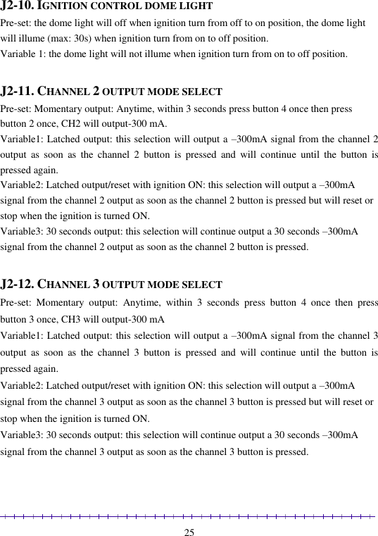                                                                                                               25  J2-10. IGNITION CONTROL DOME LIGHT Pre-set: the dome light will off when ignition turn from off to on position, the dome light will illume (max: 30s) when ignition turn from on to off position. Variable 1: the dome light will not illume when ignition turn from on to off position.  J2-11. CHANNEL 2 OUTPUT MODE SELECT Pre-set: Momentary output: Anytime, within 3 seconds press button 4 once then press button 2 once, CH2 will output-300 mA. Variable1: Latched output: this selection will output a –300mA signal from the channel 2 output  as  soon  as  the  channel  2  button  is  pressed  and  will  continue  until  the  button  is pressed again. Variable2: Latched output/reset with ignition ON: this selection will output a –300mA signal from the channel 2 output as soon as the channel 2 button is pressed but will reset or stop when the ignition is turned ON. Variable3: 30 seconds output: this selection will continue output a 30 seconds –300mA signal from the channel 2 output as soon as the channel 2 button is pressed.  J2-12. CHANNEL 3 OUTPUT MODE SELECT Pre-set:  Momentary  output:  Anytime,  within  3  seconds  press  button  4  once  then  press button 3 once, CH3 will output-300 mA Variable1: Latched output: this selection will output a –300mA signal from the channel 3 output  as  soon  as  the  channel  3  button  is  pressed  and  will  continue  until  the  button  is pressed again. Variable2: Latched output/reset with ignition ON: this selection will output a –300mA signal from the channel 3 output as soon as the channel 3 button is pressed but will reset or stop when the ignition is turned ON. Variable3: 30 seconds output: this selection will continue output a 30 seconds –300mA signal from the channel 3 output as soon as the channel 3 button is pressed. 