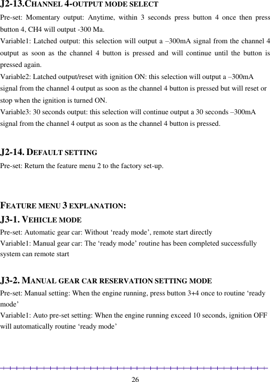                                                                                                               26  J2-13.CHANNEL 4-OUTPUT MODE SELECT Pre-set:  Momentary  output:  Anytime,  within  3  seconds  press  button  4  once  then  press button 4, CH4 will output -300 Ma. Variable1: Latched output: this selection will output a –300mA signal from the channel 4 output  as  soon  as  the  channel  4  button  is  pressed  and  will  continue  until  the  button  is pressed again. Variable2: Latched output/reset with ignition ON: this selection will output a –300mA signal from the channel 4 output as soon as the channel 4 button is pressed but will reset or stop when the ignition is turned ON. Variable3: 30 seconds output: this selection will continue output a 30 seconds –300mA signal from the channel 4 output as soon as the channel 4 button is pressed.  J2-14. DEFAULT SETTING Pre-set: Return the feature menu 2 to the factory set-up.   FEATURE MENU 3 EXPLANATION: J3-1. VEHICLE MODE Pre-set: Automatic gear car: Without ‘ready mode’, remote start directly Variable1: Manual gear car: The ‘ready mode’ routine has been completed successfully system can remote start  J3-2. MANUAL GEAR CAR RESERVATION SETTING MODE Pre-set: Manual setting: When the engine running, press button 3+4 once to routine ‘ready mode’  Variable1: Auto pre-set setting: When the engine running exceed 10 seconds, ignition OFF will automatically routine ‘ready mode’  