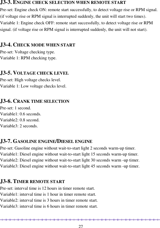                                                                                                               27  J3-3. ENGINE CHECK SELECTION WHEN REMOTE START Pre-set: Engine check ON: remote start successfully, to detect voltage rise or RPM signal. (if voltage rise or RPM signal is interrupted suddenly, the unit will start two times). Variable 1: Engine check OFF: remote start successfully, to detect voltage rise or RPM signal. (if voltage rise or RPM signal is interrupted suddenly, the unit will not start).  J3-4. CHECK MODE WHEN START Pre-set: Voltage checking type. Variable 1: RPM checking type.  J3-5. VOLTAGE CHECK LEVEL Pre-set: High voltage checks level.  Variable 1: Low voltage checks level.  J3-6. CRANK TIME SELECTION Pre-set: 1 second.  Variable1: 0.6 seconds.  Variable2: 0.8 second. Variable3: 2 seconds.  J3-7. GASOLINE ENGINE/DIESEL ENGINE Pre-set: Gasoline engine without wait-to-start light 2 seconds warm-up timer. Variable1: Diesel engine without wait-to-start light 15 seconds warm-up timer. Variable2: Diesel engine without wait-to-start light 30 seconds warm -up timer. Variable3: Diesel engine without wait-to-start light 45 seconds warm -up timer.  J3-8. TIMER REMOTE START  Pre-set: interval time is 12 hours in timer remote start.  Variable1: interval time is 1 hour in timer remote start. Variable2: interval time is 3 hours in timer remote start.  Variable3: interval time is 6 hours in timer remote start. 