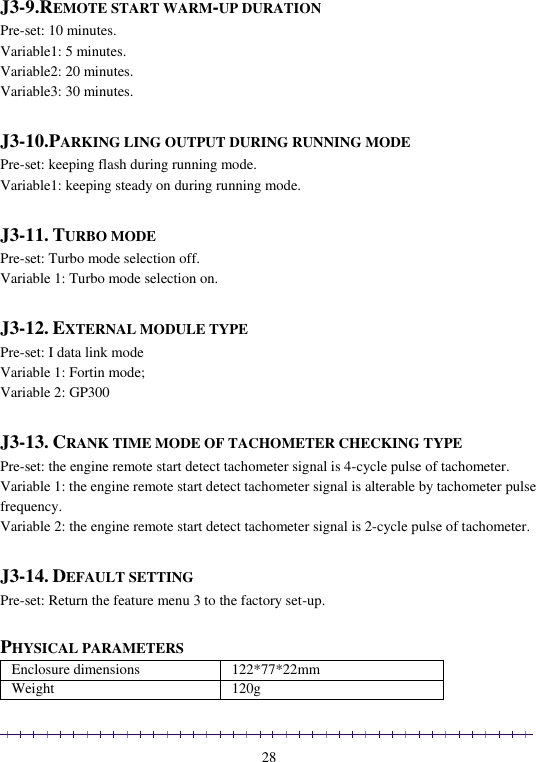                                                                                                               28  J3-9.REMOTE START WARM-UP DURATION Pre-set: 10 minutes. Variable1: 5 minutes. Variable2: 20 minutes. Variable3: 30 minutes.  J3-10.PARKING LING OUTPUT DURING RUNNING MODE Pre-set: keeping flash during running mode. Variable1: keeping steady on during running mode.  J3-11. TURBO MODE Pre-set: Turbo mode selection off. Variable 1: Turbo mode selection on.  J3-12. EXTERNAL MODULE TYPE Pre-set: I data link mode Variable 1: Fortin mode; Variable 2: GP300  J3-13. CRANK TIME MODE OF TACHOMETER CHECKING TYPE Pre-set: the engine remote start detect tachometer signal is 4-cycle pulse of tachometer.  Variable 1: the engine remote start detect tachometer signal is alterable by tachometer pulse frequency. Variable 2: the engine remote start detect tachometer signal is 2-cycle pulse of tachometer.  J3-14. DEFAULT SETTING Pre-set: Return the feature menu 3 to the factory set-up.  PHYSICAL PARAMETERS Enclosure dimensions 122*77*22mm Weight 120g 