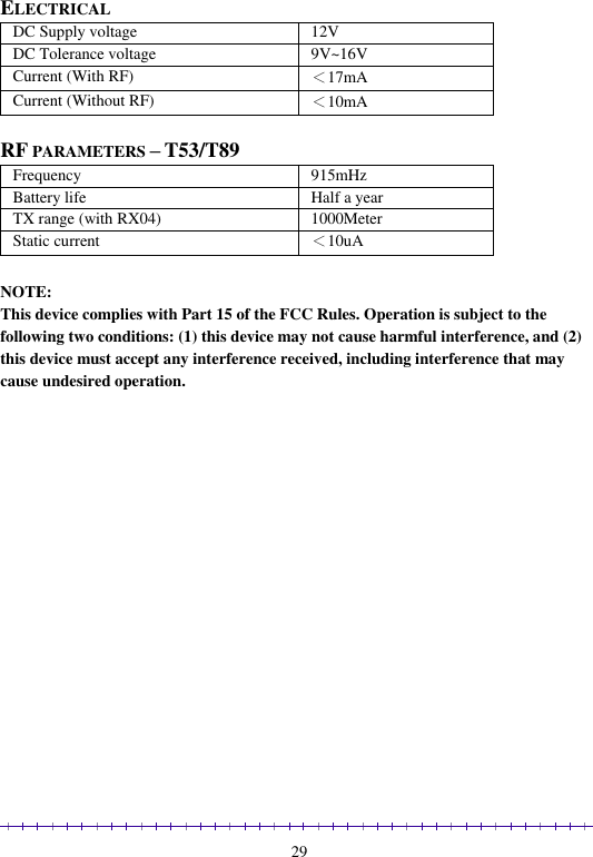                                                                                                               29  ELECTRICAL DC Supply voltage  12V DC Tolerance voltage  9V~16V Current (With RF) ＜17mA Current (Without RF) ＜10mA  RF PARAMETERS – T53/T89 Frequency 915mHz Battery life Half a year TX range (with RX04) 1000Meter Static current ＜10uA  NOTE:    This device complies with Part 15 of the FCC Rules. Operation is subject to the following two conditions: (1) this device may not cause harmful interference, and (2) this device must accept any interference received, including interference that may cause undesired operation.  