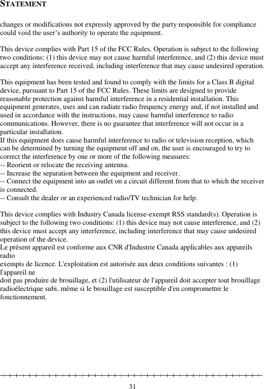                                                                                                               31 STATEMENT  changes or modifications not expressly approved by the party responsible for compliance could void the user’s authority to operate the equipment.  This device complies with Part 15 of the FCC Rules. Operation is subject to the following two conditions: (1) this device may not cause harmful interference, and (2) this device must accept any interference received, including interference that may cause undesired operation.  This equipment has been tested and found to comply with the limits for a Class B digital device, pursuant to Part 15 of the FCC Rules. These limits are designed to provide reasonable protection against harmful interference in a residential installation. This equipment generates, uses and can radiate radio frequency energy and, if not installed and used in accordance with the instructions, may cause harmful interference to radio communications. However, there is no guarantee that interference will not occur in a particular installation. If this equipment does cause harmful interference to radio or television reception, which can be determined by turning the equipment off and on, the user is encouraged to try to correct the interference by one or more of the following measures: -- Reorient or relocate the receiving antenna. -- Increase the separation between the equipment and receiver. -- Connect the equipment into an outlet on a circuit different from that to which the receiver is connected. -- Consult the dealer or an experienced radio/TV technician for help.  This device complies with Industry Canada license-exempt RSS standard(s). Operation is subject to the following two conditions: (1) this device may not cause interference, and (2) this device must accept any interference, including interference that may cause undesired operation of the device. Le présent appareil est conforme aux CNR d&apos;Industrie Canada applicables aux appareils radio  exempts de licence. L&apos;exploitation est autorisée aux deux conditions suivantes : (1) l&apos;appareil ne  doit pas produire de brouillage, et (2) l&apos;utilisateur de l&apos;appareil doit accepter tout brouillage  radioélectrique subi, même si le brouillage est susceptible d&apos;en compromettre le fonctionnement.   