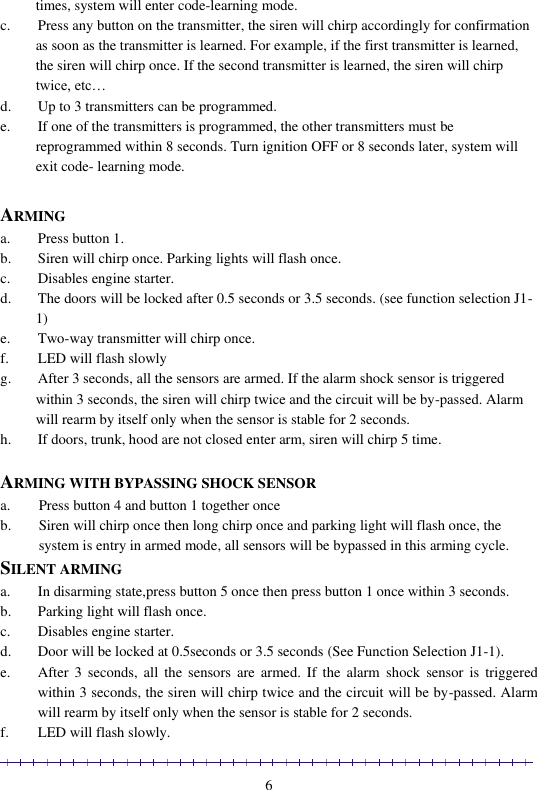                                                                                                               6 times, system will enter code-learning mode.  c. Press any button on the transmitter, the siren will chirp accordingly for confirmation as soon as the transmitter is learned. For example, if the first transmitter is learned, the siren will chirp once. If the second transmitter is learned, the siren will chirp twice, etc… d. Up to 3 transmitters can be programmed. e. If one of the transmitters is programmed, the other transmitters must be reprogrammed within 8 seconds. Turn ignition OFF or 8 seconds later, system will exit code- learning mode.  ARMING a. Press button 1. b. Siren will chirp once. Parking lights will flash once. c. Disables engine starter. d. The doors will be locked after 0.5 seconds or 3.5 seconds. (see function selection J1-1)  e. Two-way transmitter will chirp once. f. LED will flash slowly  g. After 3 seconds, all the sensors are armed. If the alarm shock sensor is triggered within 3 seconds, the siren will chirp twice and the circuit will be by-passed. Alarm will rearm by itself only when the sensor is stable for 2 seconds.   h. If doors, trunk, hood are not closed enter arm, siren will chirp 5 time.  ARMING WITH BYPASSING SHOCK SENSOR a. Press button 4 and button 1 together once  b. Siren will chirp once then long chirp once and parking light will flash once, the system is entry in armed mode, all sensors will be bypassed in this arming cycle.  SILENT ARMING a. In disarming state,press button 5 once then press button 1 once within 3 seconds. b. Parking light will flash once.  c. Disables engine starter. d. Door will be locked at 0.5seconds or 3.5 seconds (See Function Selection J1-1). e. After  3  seconds, all  the sensors  are  armed.  If  the  alarm  shock  sensor  is  triggered within 3 seconds, the siren will chirp twice and the circuit will be by-passed. Alarm will rearm by itself only when the sensor is stable for 2 seconds. f. LED will flash slowly. 