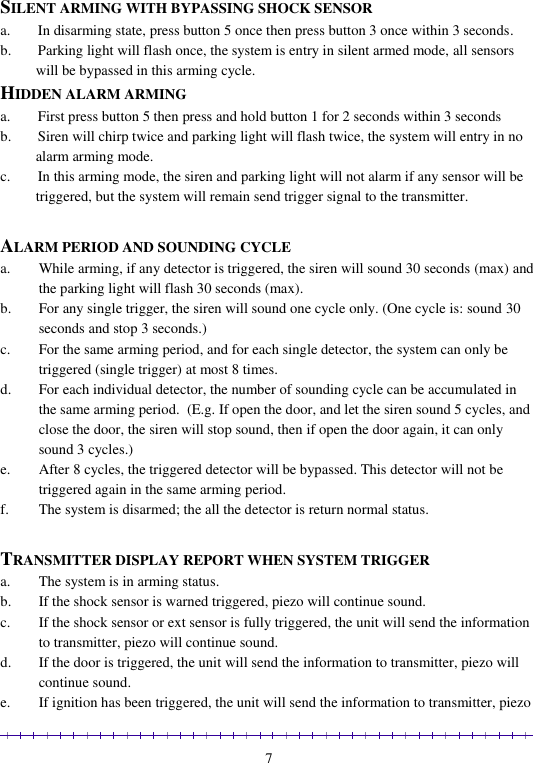                                                                                                               7  SILENT ARMING WITH BYPASSING SHOCK SENSOR a. In disarming state, press button 5 once then press button 3 once within 3 seconds.  b. Parking light will flash once, the system is entry in silent armed mode, all sensors will be bypassed in this arming cycle.  HIDDEN ALARM ARMING  a. First press button 5 then press and hold button 1 for 2 seconds within 3 seconds b. Siren will chirp twice and parking light will flash twice, the system will entry in no alarm arming mode. c. In this arming mode, the siren and parking light will not alarm if any sensor will be triggered, but the system will remain send trigger signal to the transmitter.  ALARM PERIOD AND SOUNDING CYCLE  a. While arming, if any detector is triggered, the siren will sound 30 seconds (max) and the parking light will flash 30 seconds (max).  b. For any single trigger, the siren will sound one cycle only. (One cycle is: sound 30 seconds and stop 3 seconds.) c. For the same arming period, and for each single detector, the system can only be triggered (single trigger) at most 8 times. d. For each individual detector, the number of sounding cycle can be accumulated in the same arming period.  (E.g. If open the door, and let the siren sound 5 cycles, and close the door, the siren will stop sound, then if open the door again, it can only sound 3 cycles.) e. After 8 cycles, the triggered detector will be bypassed. This detector will not be triggered again in the same arming period. f. The system is disarmed; the all the detector is return normal status.  TRANSMITTER DISPLAY REPORT WHEN SYSTEM TRIGGER a. The system is in arming status. b. If the shock sensor is warned triggered, piezo will continue sound. c. If the shock sensor or ext sensor is fully triggered, the unit will send the information to transmitter, piezo will continue sound. d. If the door is triggered, the unit will send the information to transmitter, piezo will continue sound. e. If ignition has been triggered, the unit will send the information to transmitter, piezo 