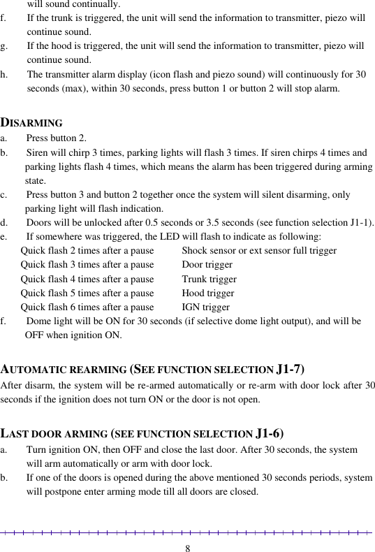                                                                                                               8 will sound continually. f. If the trunk is triggered, the unit will send the information to transmitter, piezo will continue sound. g. If the hood is triggered, the unit will send the information to transmitter, piezo will continue sound. h. The transmitter alarm display (icon flash and piezo sound) will continuously for 30 seconds (max), within 30 seconds, press button 1 or button 2 will stop alarm.  DISARMING  a. Press button 2.  b. Siren will chirp 3 times, parking lights will flash 3 times. If siren chirps 4 times and parking lights flash 4 times, which means the alarm has been triggered during arming state.  c. Press button 3 and button 2 together once the system will silent disarming, only parking light will flash indication. d. Doors will be unlocked after 0.5 seconds or 3.5 seconds (see function selection J1-1).  e. If somewhere was triggered, the LED will flash to indicate as following:  Quick flash 2 times after a pause           Shock sensor or ext sensor full trigger Quick flash 3 times after a pause           Door trigger Quick flash 4 times after a pause           Trunk trigger Quick flash 5 times after a pause           Hood trigger Quick flash 6 times after a pause           IGN trigger f. Dome light will be ON for 30 seconds (if selective dome light output), and will be OFF when ignition ON.   AUTOMATIC REARMING (SEE FUNCTION SELECTION J1-7) After disarm, the system will be re-armed automatically or re-arm with door lock after 30 seconds if the ignition does not turn ON or the door is not open.  LAST DOOR ARMING (SEE FUNCTION SELECTION J1-6) a. Turn ignition ON, then OFF and close the last door. After 30 seconds, the system will arm automatically or arm with door lock. b. If one of the doors is opened during the above mentioned 30 seconds periods, system will postpone enter arming mode till all doors are closed. 