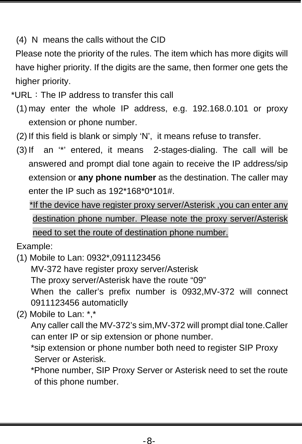   -8- (4)  N  means the calls without the CID Please note the priority of the rules. The item which has more digits will have higher priority. If the digits are the same, then former one gets the higher priority. *URL：The IP address to transfer this call (1) may enter the whole IP address, e.g. 192.168.0.101 or proxy extension or phone number.  (2) If this field is blank or simply ‘N’,  it means refuse to transfer.   (3) If  an ‘*’ entered, it means  2-stages-dialing. The call will be answered and prompt dial tone again to receive the IP address/sip extension or any phone number as the destination. The caller may enter the IP such as 192*168*0*101#. *If the device have register proxy server/Asterisk ,you can enter any destination phone number. Please note the proxy server/Asterisk need to set the route of destination phone number. Example: (1) Mobile to Lan: 0932*,0911123456 MV-372 have register proxy server/Asterisk The proxy server/Asterisk have the route “09” When the caller’s prefix number is 0932,MV-372 will connect 0911123456 automaticlly (2) Mobile to Lan: *,* Any caller call the MV-372’s sim,MV-372 will prompt dial tone.Caller can enter IP or sip extension or phone number. *sip extension or phone number both need to register SIP Proxy Server or Asterisk. *Phone number, SIP Proxy Server or Asterisk need to set the route of this phone number.  