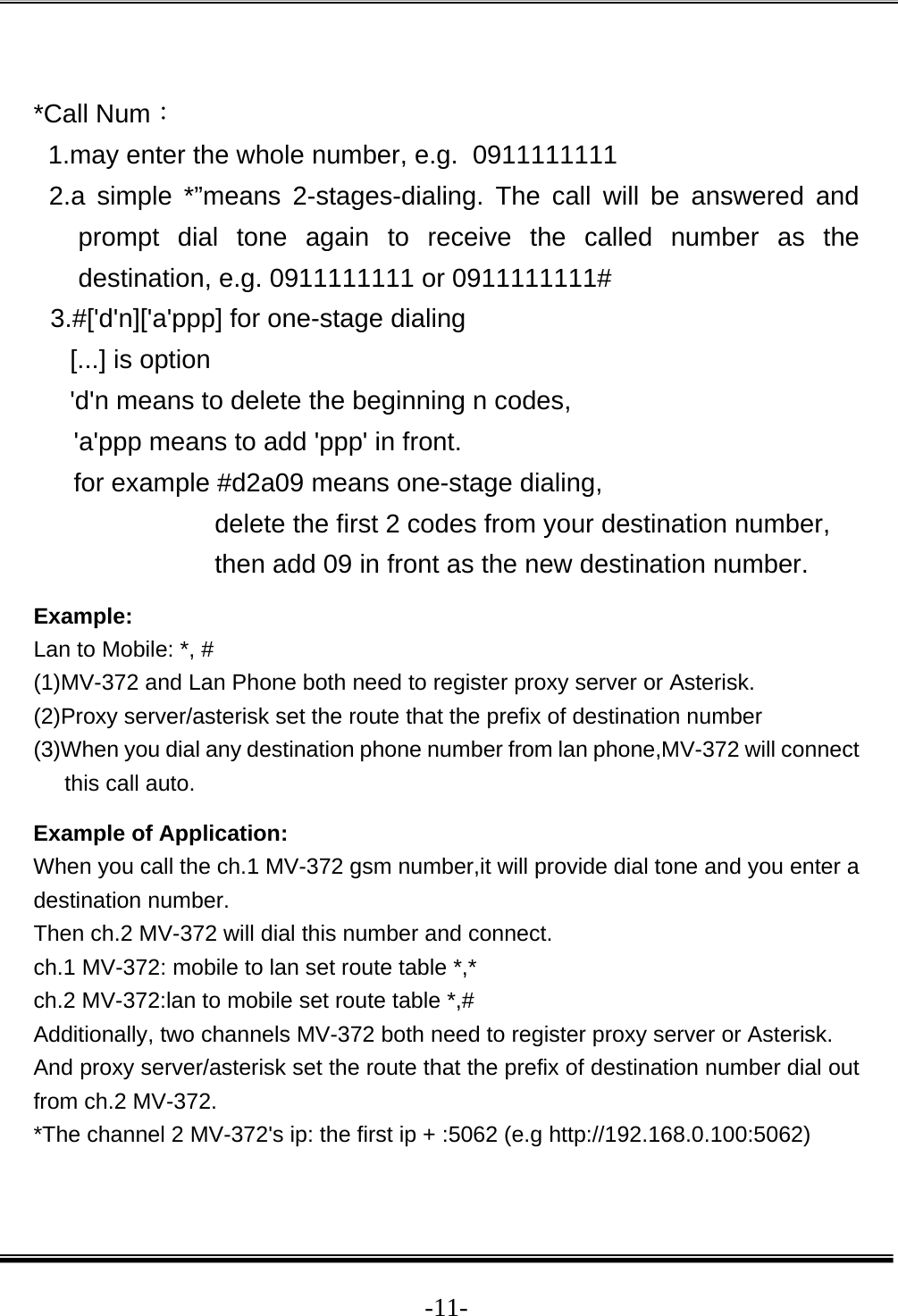  -11- *Call Num： 1.may enter the whole number, e.g.  0911111111  2.a simple *”means 2-stages-dialing. The call will be answered and prompt dial tone again to receive the called number as the destination, e.g. 0911111111 or 0911111111# 3.#[&apos;d&apos;n][&apos;a&apos;ppp] for one-stage dialing [...] is option &apos;d&apos;n means to delete the beginning n codes,  &apos;a&apos;ppp means to add &apos;ppp&apos; in front.  for example #d2a09 means one-stage dialing,  delete the first 2 codes from your destination number,  then add 09 in front as the new destination number. Example: Lan to Mobile: *, #  (1)MV-372 and Lan Phone both need to register proxy server or Asterisk. (2)Proxy server/asterisk set the route that the prefix of destination number  (3)When you dial any destination phone number from lan phone,MV-372 will connect this call auto.  Example of Application: When you call the ch.1 MV-372 gsm number,it will provide dial tone and you enter a destination number.  Then ch.2 MV-372 will dial this number and connect. ch.1 MV-372: mobile to lan set route table *,* ch.2 MV-372:lan to mobile set route table *,# Additionally, two channels MV-372 both need to register proxy server or Asterisk. And proxy server/asterisk set the route that the prefix of destination number dial out from ch.2 MV-372. *The channel 2 MV-372&apos;s ip: the first ip + :5062 (e.g http://192.168.0.100:5062) 