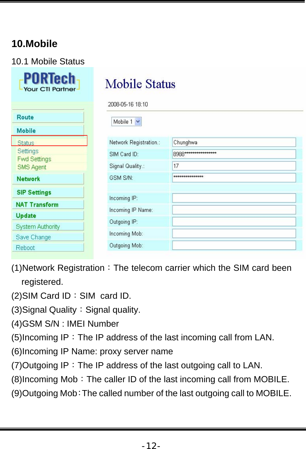   -12- 10.Mobile  10.1 Mobile Status  (1)Network Registration：The telecom carrier which the SIM card been registered. (2)SIM Card ID：SIM  card ID. (3)Signal Quality：Signal quality. (4)GSM S/N : IMEI Number (5)Incoming IP：The IP address of the last incoming call from LAN. (6)Incoming IP Name: proxy server name (7)Outgoing IP：The IP address of the last outgoing call to LAN. (8)Incoming Mob：The caller ID of the last incoming call from MOBILE. (9)Outgoing Mob：The called number of the last outgoing call to MOBILE. 