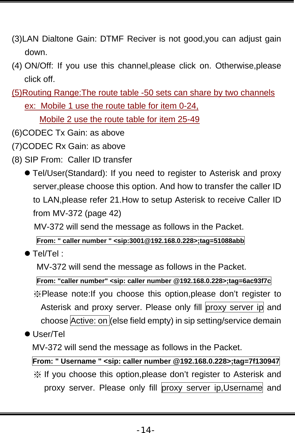   -14- (3)LAN Dialtone Gain: DTMF Reciver is not good,you can adjust gain down.  (4) ON/Off: If you use this channel,please click on. Otherwise,please click off. (5)Routing Range:The route table -50 sets can share by two channels  ex:  Mobile 1 use the route table for item 0-24,  Mobile 2 use the route table for item 25-49 (6)CODEC Tx Gain: as above (7)CODEC Rx Gain: as above (8) SIP From:  Caller ID transfer z Tel/User(Standard): If you need to register to Asterisk and proxy server,please choose this option. And how to transfer the caller ID to LAN,please refer 21.How to setup Asterisk to receive Caller ID from MV-372 (page 42) MV-372 will send the message as follows in the Packet. From: &quot; caller number &quot; &lt;sip:3001@192.168.0.228&gt;;tag=51088abb z Tel/Tel :  MV-372 will send the message as follows in the Packet. From: &quot;caller number&quot; &lt;sip: caller number @192.168.0.228&gt;;tag=6ac93f7c ※Please note:If you choose this option,please don’t register to Asterisk and proxy server. Please only fill proxy server ip and choose Active: on (else field empty) in sip setting/service demain z User/Tel  MV-372 will send the message as follows in the Packet. From: &quot; Username &quot; &lt;sip: caller number @192.168.0.228&gt;;tag=7f130947 ※ If you choose this option,please don’t register to Asterisk and proxy server. Please only fill proxy server ip,Username and 