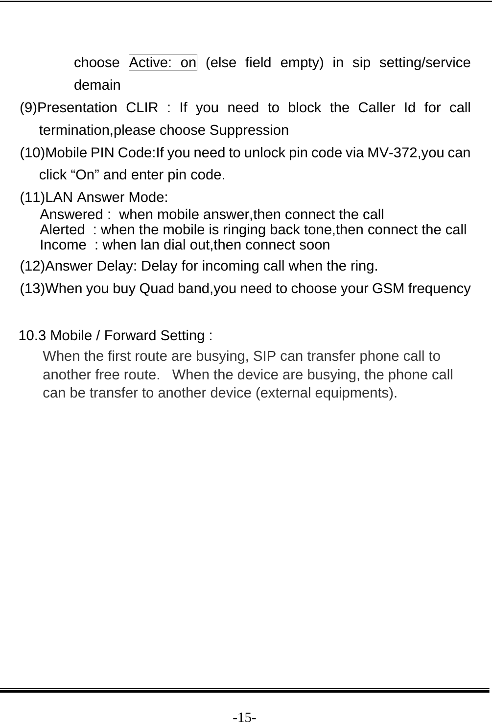  -15- choose Active: on (else field empty) in sip setting/service demain (9)Presentation CLIR : If you need to block the Caller Id for call termination,please choose Suppression (10)Mobile PIN Code:If you need to unlock pin code via MV-372,you can click “On” and enter pin code. (11)LAN Answer Mode: Answered :  when mobile answer,then connect the call Alerted  : when the mobile is ringing back tone,then connect the call Income  : when lan dial out,then connect soon (12)Answer Delay: Delay for incoming call when the ring. (13)When you buy Quad band,you need to choose your GSM frequency  10.3 Mobile / Forward Setting : When the first route are busying, SIP can transfer phone call to another free route.   When the device are busying, the phone call can be transfer to another device (external equipments). 