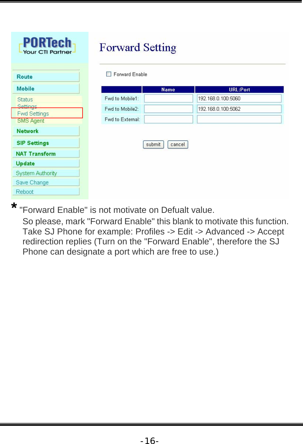   -16-  * &quot;Forward Enable&quot; is not motivate on Defualt value. So please, mark &quot;Forward Enable&quot; this blank to motivate this function. Take SJ Phone for example: Profiles -&gt; Edit -&gt; Advanced -&gt; Accept redirection replies (Turn on the &quot;Forward Enable&quot;, therefore the SJ Phone can designate a port which are free to use.) 