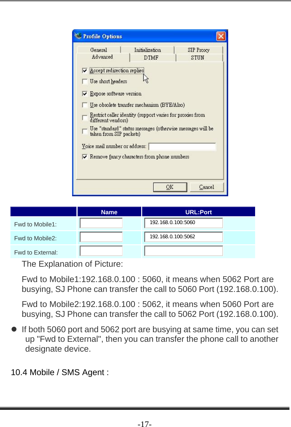  -17-    Name  URL:Port    Fwd to Mobile1:        192.168.0.100:5060     Fwd to Mobile2:        192.168.0.100:5062     Fwd to External:          The Explanation of Picture:  Fwd to Mobile1:192.168.0.100 : 5060, it means when 5062 Port are busying, SJ Phone can transfer the call to 5060 Port (192.168.0.100).  Fwd to Mobile2:192.168.0.100 : 5062, it means when 5060 Port are busying, SJ Phone can transfer the call to 5062 Port (192.168.0.100).  z  If both 5060 port and 5062 port are busying at same time, you can set up &quot;Fwd to External&quot;, then you can transfer the phone call to another designate device.  10.4 Mobile / SMS Agent :  