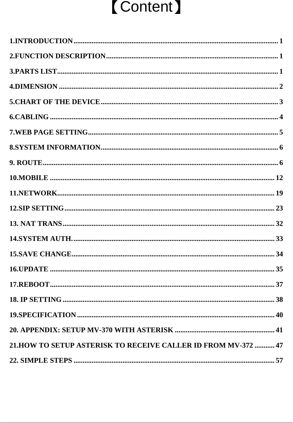  【Content】  1.INTRODUCTION.................................................................................................................1 2.FUNCTION DESCRIPTION............................................................................................... 1 3.PARTS LIST.......................................................................................................................... 1 4.DIMENSION ......................................................................................................................... 2 5.CHART OF THE DEVICE.................................................................................................. 3 6.CABLING .............................................................................................................................. 4 7.WEB PAGE SETTING......................................................................................................... 5 8.SYSTEM INFORMATION.................................................................................................. 6 9. ROUTE.................................................................................................................................. 6 10.MOBILE ............................................................................................................................ 12 11.NETWORK........................................................................................................................ 19 12.SIP SETTING....................................................................................................................23 13. NAT TRANS..................................................................................................................... 32 14.SYSTEM AUTH................................................................................................................33 15.SAVE CHANGE................................................................................................................ 34 16.UPDATE ............................................................................................................................ 35 17.REBOOT............................................................................................................................ 37 18. IP SETTING.....................................................................................................................38 19.SPECIFICATION ............................................................................................................. 40 20. APPENDIX: SETUP MV-370 WITH ASTERISK ....................................................... 41 21.HOW TO SETUP ASTERISK TO RECEIVE CALLER ID FROM MV-372 ...........47 22. SIMPLE STEPS ............................................................................................................... 57  