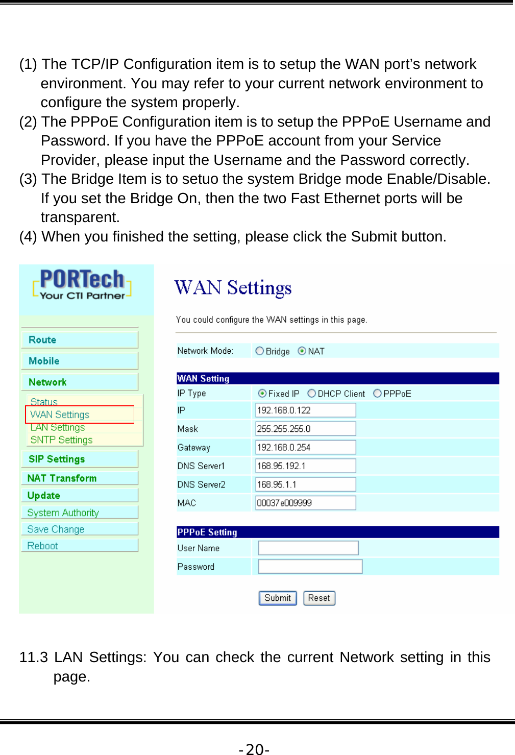   -20- (1) The TCP/IP Configuration item is to setup the WAN port’s network environment. You may refer to your current network environment to configure the system properly. (2) The PPPoE Configuration item is to setup the PPPoE Username and Password. If you have the PPPoE account from your Service Provider, please input the Username and the Password correctly. (3) The Bridge Item is to setuo the system Bridge mode Enable/Disable. If you set the Bridge On, then the two Fast Ethernet ports will be transparent. (4) When you finished the setting, please click the Submit button.     11.3 LAN Settings: You can check the current Network setting in this page. 