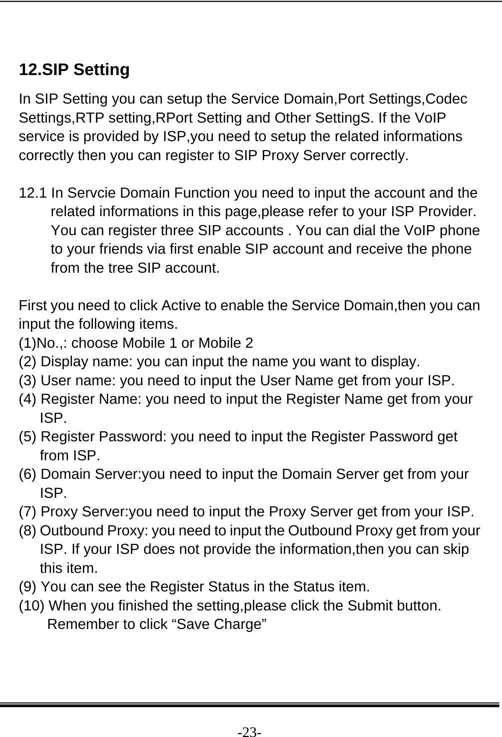  -23- 12.SIP Setting In SIP Setting you can setup the Service Domain,Port Settings,Codec Settings,RTP setting,RPort Setting and Other SettingS. If the VoIP service is provided by ISP,you need to setup the related informations correctly then you can register to SIP Proxy Server correctly.  12.1 In Servcie Domain Function you need to input the account and the related informations in this page,please refer to your ISP Provider. You can register three SIP accounts . You can dial the VoIP phone to your friends via first enable SIP account and receive the phone from the tree SIP account.  First you need to click Active to enable the Service Domain,then you can input the following items. (1)No.,: choose Mobile 1 or Mobile 2 (2) Display name: you can input the name you want to display. (3) User name: you need to input the User Name get from your ISP. (4) Register Name: you need to input the Register Name get from your ISP. (5) Register Password: you need to input the Register Password get from ISP. (6) Domain Server:you need to input the Domain Server get from your ISP. (7) Proxy Server:you need to input the Proxy Server get from your ISP. (8) Outbound Proxy: you need to input the Outbound Proxy get from your ISP. If your ISP does not provide the information,then you can skip this item. (9) You can see the Register Status in the Status item.  (10) When you finished the setting,please click the Submit button. Remember to click “Save Charge”  