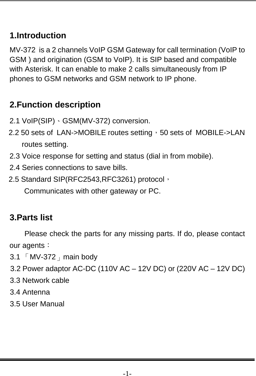  -1- 1.Introduction MV-372  is a 2 channels VoIP GSM Gateway for call termination (VoIP to GSM ) and origination (GSM to VoIP). It is SIP based and compatible with Asterisk. It can enable to make 2 calls simultaneously from IP phones to GSM networks and GSM network to IP phone.   2.Function description 2.1 VoIP(SIP)、GSM(MV-372) conversion. 2.2 50 sets of  LAN-&gt;MOBILE routes setting，50 sets of  MOBILE-&gt;LAN routes setting. 2.3 Voice response for setting and status (dial in from mobile). 2.4 Series connections to save bills. 2.5 Standard SIP(RFC2543,RFC3261) protocol， Communicates with other gateway or PC.  3.Parts list Please check the parts for any missing parts. If do, please contact our agents： 3.1 「MV-372」main body 3.2 Power adaptor AC-DC (110V AC – 12V DC) or (220V AC – 12V DC) 3.3 Network cable 3.4 Antenna 3.5 User Manual   