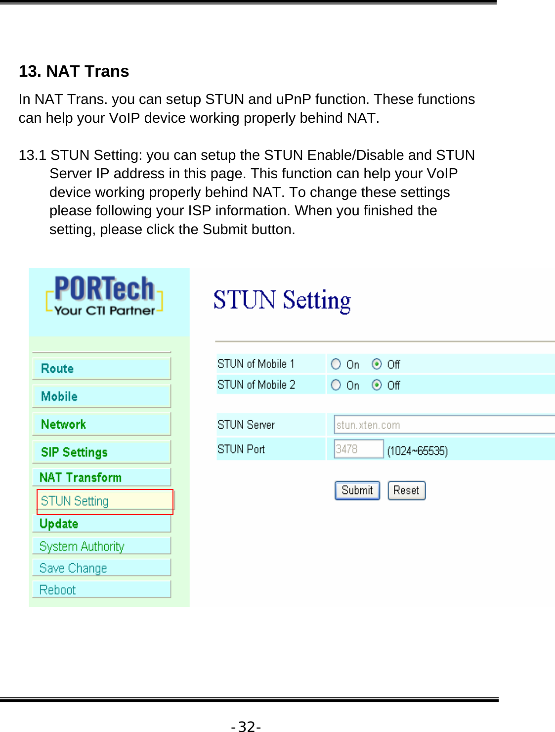   -32- 13. NAT Trans  In NAT Trans. you can setup STUN and uPnP function. These functions can help your VoIP device working properly behind NAT.  13.1 STUN Setting: you can setup the STUN Enable/Disable and STUN Server IP address in this page. This function can help your VoIP device working properly behind NAT. To change these settings please following your ISP information. When you finished the setting, please click the Submit button.   