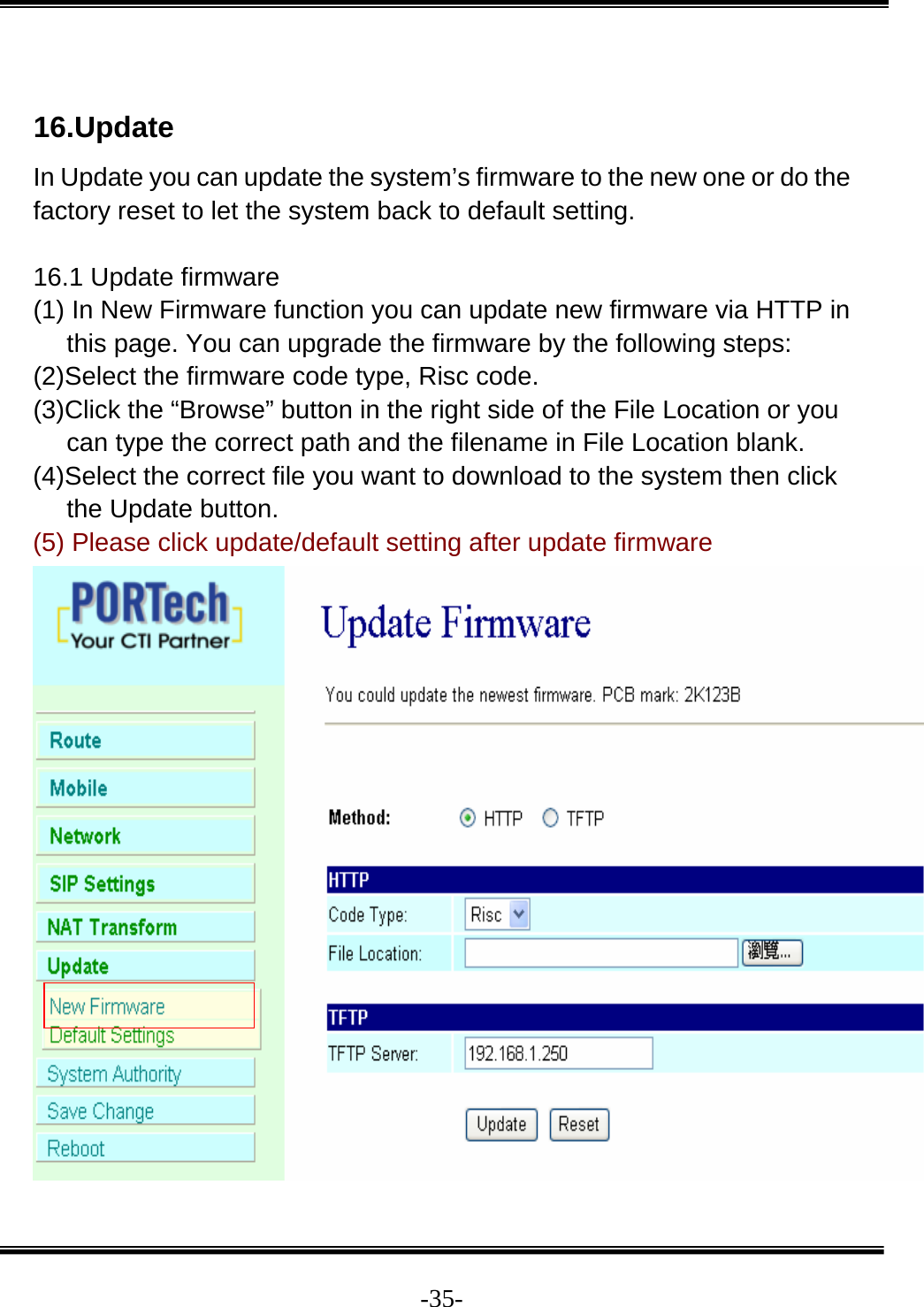  -35- 16.Update In Update you can update the system’s firmware to the new one or do the factory reset to let the system back to default setting.  16.1 Update firmware (1) In New Firmware function you can update new firmware via HTTP in this page. You can upgrade the firmware by the following steps: (2)Select the firmware code type, Risc code. (3)Click the “Browse” button in the right side of the File Location or you can type the correct path and the filename in File Location blank. (4)Select the correct file you want to download to the system then click the Update button. (5) Please click update/default setting after update firmware   