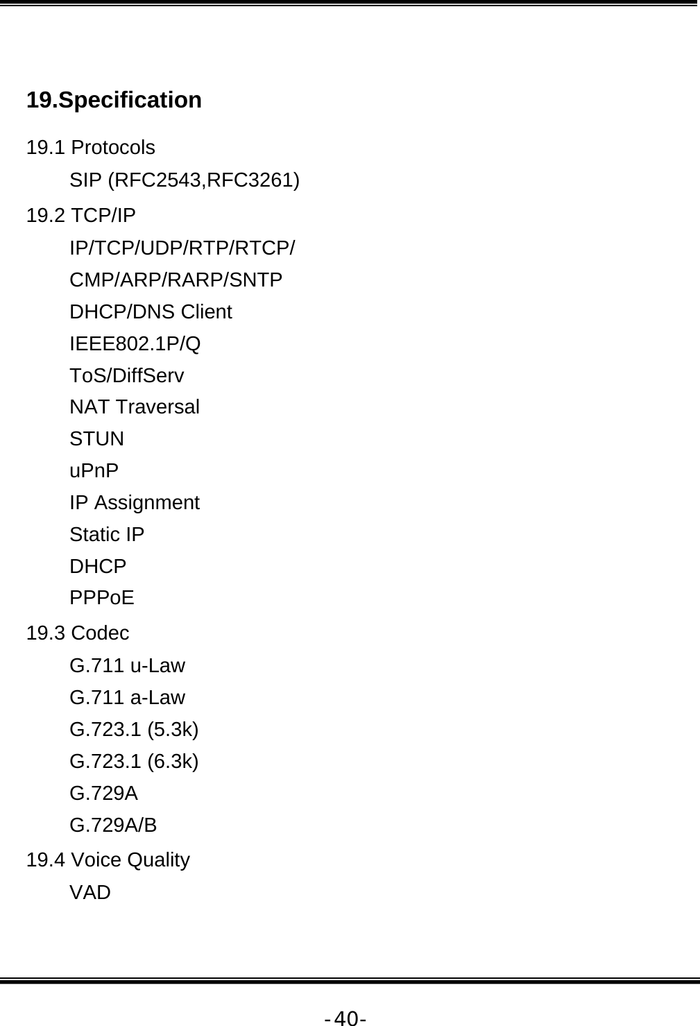   -40- 19.Specification 19.1 Protocols SIP (RFC2543,RFC3261) 19.2 TCP/IP IP/TCP/UDP/RTP/RTCP/ CMP/ARP/RARP/SNTP DHCP/DNS Client IEEE802.1P/Q ToS/DiffServ NAT Traversal STUN uPnP IP Assignment Static IP DHCP PPPoE 19.3 Codec G.711 u-Law G.711 a-Law G.723.1 (5.3k) G.723.1 (6.3k) G.729A G.729A/B 19.4 Voice Quality VAD 