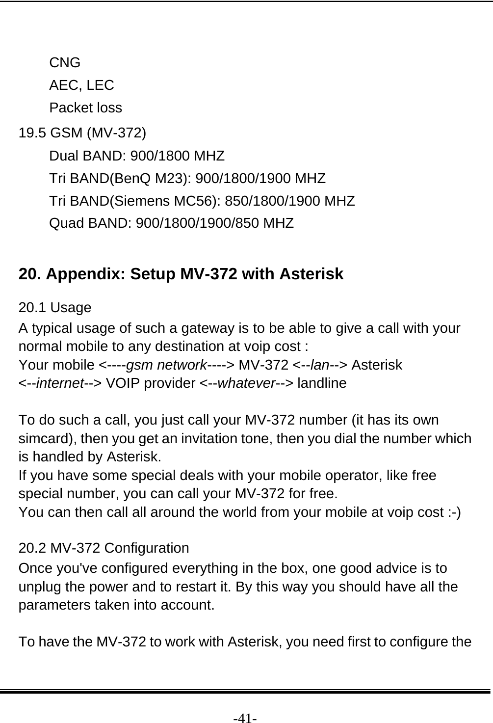  -41- CNG AEC, LEC Packet loss 19.5 GSM (MV-372) Dual BAND: 900/1800 MHZ  Tri BAND(BenQ M23): 900/1800/1900 MHZ  Tri BAND(Siemens MC56): 850/1800/1900 MHZ  Quad BAND: 900/1800/1900/850 MHZ   20. Appendix: Setup MV-372 with Asterisk 20.1 Usage  A typical usage of such a gateway is to be able to give a call with your normal mobile to any destination at voip cost :  Your mobile &lt;----gsm network----&gt; MV-372 &lt;--lan--&gt; Asterisk &lt;--internet--&gt; VOIP provider &lt;--whatever--&gt; landline   To do such a call, you just call your MV-372 number (it has its own simcard), then you get an invitation tone, then you dial the number which is handled by Asterisk.  If you have some special deals with your mobile operator, like free special number, you can call your MV-372 for free.  You can then call all around the world from your mobile at voip cost :-)  20.2 MV-372 Configuration  Once you&apos;ve configured everything in the box, one good advice is to unplug the power and to restart it. By this way you should have all the parameters taken into account.   To have the MV-372 to work with Asterisk, you need first to configure the 