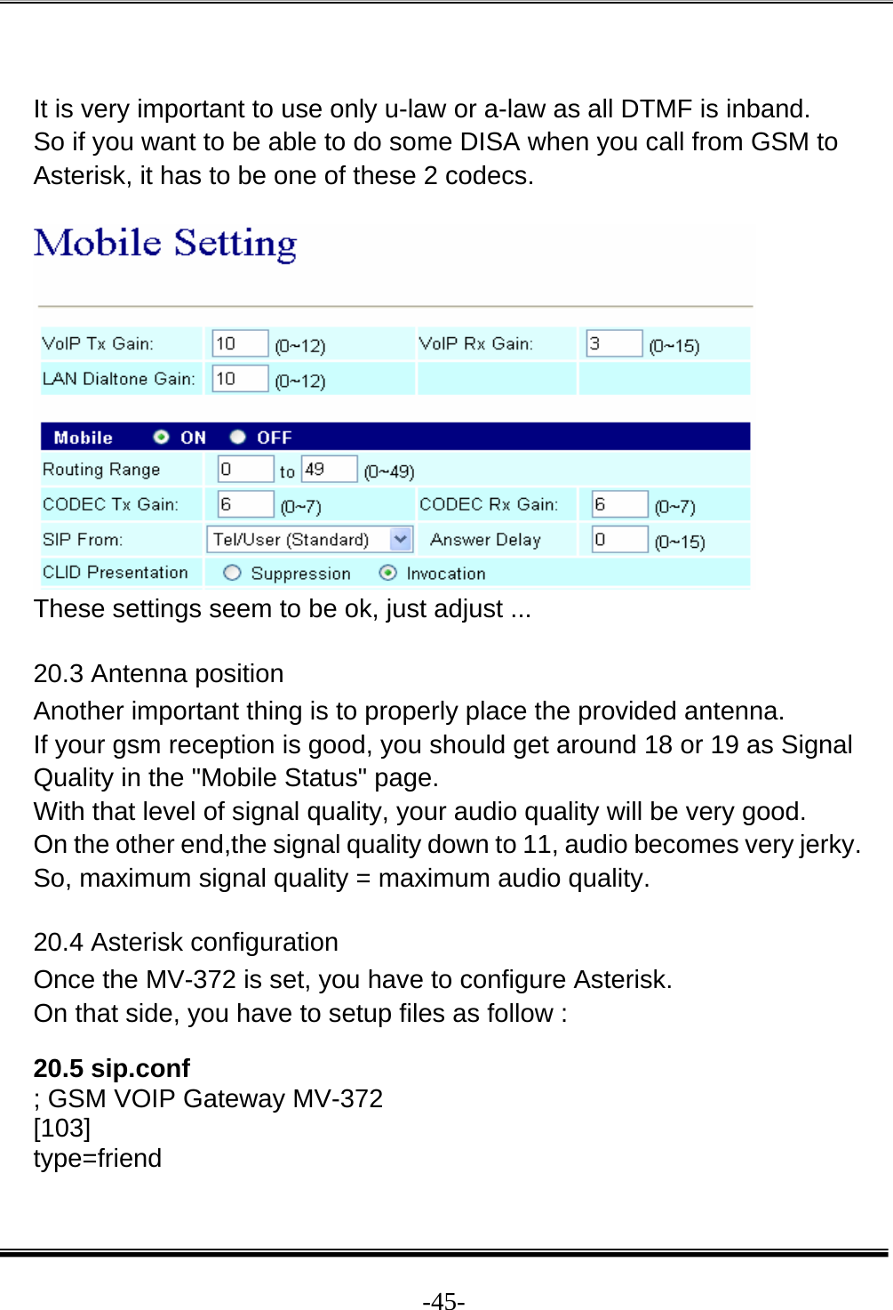  -45- It is very important to use only u-law or a-law as all DTMF is inband.  So if you want to be able to do some DISA when you call from GSM to Asterisk, it has to be one of these 2 codecs.    These settings seem to be ok, just adjust ...  20.3 Antenna position  Another important thing is to properly place the provided antenna.  If your gsm reception is good, you should get around 18 or 19 as Signal Quality in the &quot;Mobile Status&quot; page.  With that level of signal quality, your audio quality will be very good.  On the other end,the signal quality down to 11, audio becomes very jerky.  So, maximum signal quality = maximum audio quality.  20.4 Asterisk configuration  Once the MV-372 is set, you have to configure Asterisk.  On that side, you have to setup files as follow :  20.5 sip.conf  ; GSM VOIP Gateway MV-372  [103]  type=friend  