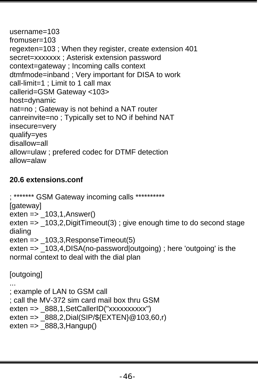   -46- username=103  fromuser=103  regexten=103 ; When they register, create extension 401  secret=xxxxxxx ; Asterisk extension password  context=gateway ; Incoming calls context  dtmfmode=inband ; Very important for DISA to work  call-limit=1 ; Limit to 1 call max  callerid=GSM Gateway &lt;103&gt;  host=dynamic  nat=no ; Gateway is not behind a NAT router  canreinvite=no ; Typically set to NO if behind NAT  insecure=very  qualify=yes  disallow=all  allow=ulaw ; prefered codec for DTMF detection  allow=alaw   20.6 extensions.conf   ; ******* GSM Gateway incoming calls **********  [gateway]  exten =&gt; _103,1,Answer()  exten =&gt; _103,2,DigitTimeout(3) ; give enough time to do second stage dialing  exten =&gt; _103,3,ResponseTimeout(5)  exten =&gt; _103,4,DISA(no-password|outgoing) ; here &apos;outgoing&apos; is the normal context to deal with the dial plan   [outgoing]  ...  ; example of LAN to GSM call  ; call the MV-372 sim card mail box thru GSM  exten =&gt; _888,1,SetCallerID(&quot;xxxxxxxxxx&quot;)  exten =&gt; _888,2,Dial(SIP/${EXTEN}@103,60,r)  exten =&gt; _888,3,Hangup()  