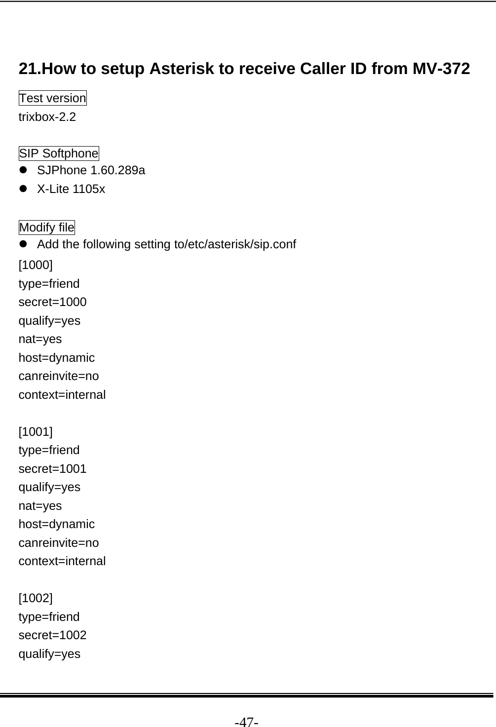  -47- 21.How to setup Asterisk to receive Caller ID from MV-372 Test version trixbox-2.2  SIP Softphone z SJPhone 1.60.289a z X-Lite 1105x  Modify file z  Add the following setting to/etc/asterisk/sip.conf [1000] type=friend secret=1000 qualify=yes nat=yes host=dynamic canreinvite=no context=internal  [1001] type=friend secret=1001 qualify=yes nat=yes host=dynamic canreinvite=no context=internal  [1002] type=friend secret=1002 qualify=yes 