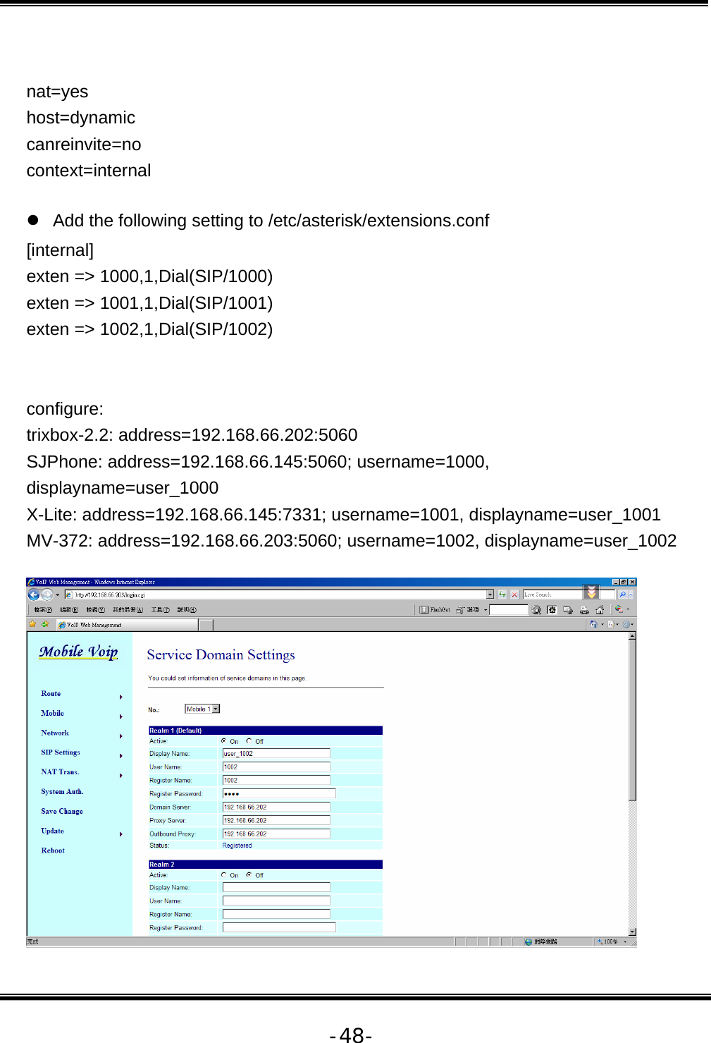   -48- nat=yes host=dynamic canreinvite=no context=internal  z  Add the following setting to /etc/asterisk/extensions.conf [internal] exten =&gt; 1000,1,Dial(SIP/1000) exten =&gt; 1001,1,Dial(SIP/1001) exten =&gt; 1002,1,Dial(SIP/1002)   configure: trixbox-2.2: address=192.168.66.202:5060 SJPhone: address=192.168.66.145:5060; username=1000, displayname=user_1000 X-Lite: address=192.168.66.145:7331; username=1001, displayname=user_1001 MV-372: address=192.168.66.203:5060; username=1002, displayname=user_1002   