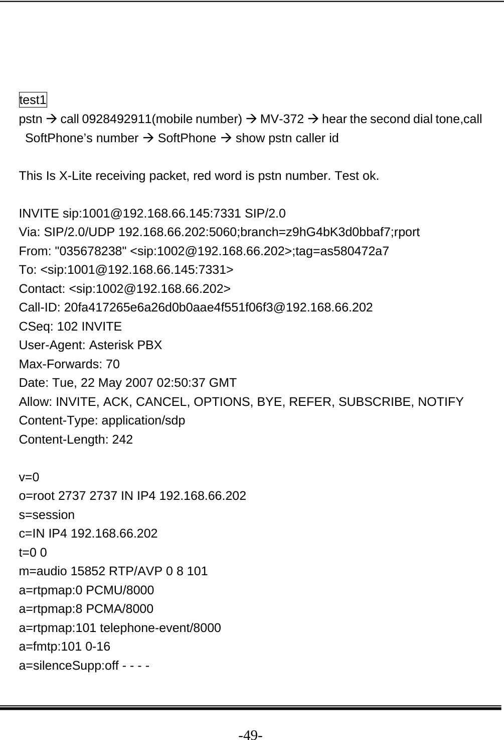  -49-   test1 pstn Æ call 0928492911(mobile number) Æ MV-372 Æ hear the second dial tone,call SoftPhone’s number Æ SoftPhone Æ show pstn caller id  This Is X-Lite receiving packet, red word is pstn number. Test ok.  INVITE sip:1001@192.168.66.145:7331 SIP/2.0 Via: SIP/2.0/UDP 192.168.66.202:5060;branch=z9hG4bK3d0bbaf7;rport From: &quot;035678238&quot; &lt;sip:1002@192.168.66.202&gt;;tag=as580472a7 To: &lt;sip:1001@192.168.66.145:7331&gt; Contact: &lt;sip:1002@192.168.66.202&gt; Call-ID: 20fa417265e6a26d0b0aae4f551f06f3@192.168.66.202 CSeq: 102 INVITE User-Agent: Asterisk PBX Max-Forwards: 70 Date: Tue, 22 May 2007 02:50:37 GMT Allow: INVITE, ACK, CANCEL, OPTIONS, BYE, REFER, SUBSCRIBE, NOTIFY Content-Type: application/sdp Content-Length: 242  v=0 o=root 2737 2737 IN IP4 192.168.66.202 s=session c=IN IP4 192.168.66.202 t=0 0 m=audio 15852 RTP/AVP 0 8 101 a=rtpmap:0 PCMU/8000 a=rtpmap:8 PCMA/8000 a=rtpmap:101 telephone-event/8000 a=fmtp:101 0-16 a=silenceSupp:off - - - - 