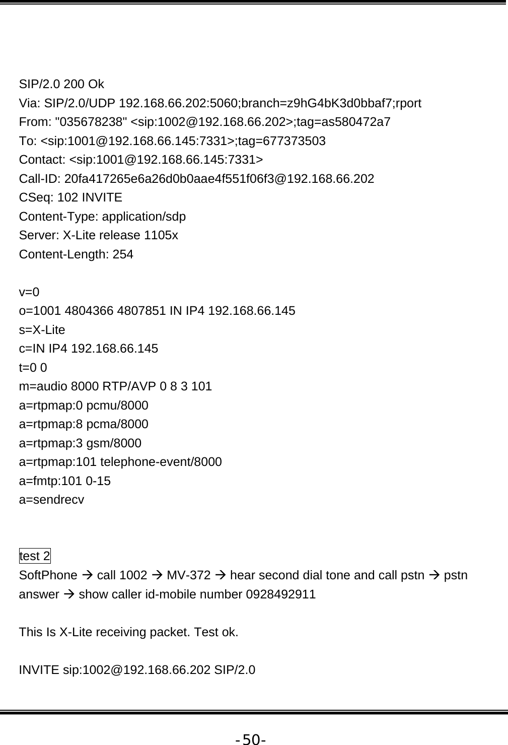   -50-  SIP/2.0 200 Ok Via: SIP/2.0/UDP 192.168.66.202:5060;branch=z9hG4bK3d0bbaf7;rport From: &quot;035678238&quot; &lt;sip:1002@192.168.66.202&gt;;tag=as580472a7 To: &lt;sip:1001@192.168.66.145:7331&gt;;tag=677373503 Contact: &lt;sip:1001@192.168.66.145:7331&gt; Call-ID: 20fa417265e6a26d0b0aae4f551f06f3@192.168.66.202 CSeq: 102 INVITE Content-Type: application/sdp Server: X-Lite release 1105x Content-Length: 254  v=0 o=1001 4804366 4807851 IN IP4 192.168.66.145 s=X-Lite c=IN IP4 192.168.66.145 t=0 0 m=audio 8000 RTP/AVP 0 8 3 101 a=rtpmap:0 pcmu/8000 a=rtpmap:8 pcma/8000 a=rtpmap:3 gsm/8000 a=rtpmap:101 telephone-event/8000 a=fmtp:101 0-15 a=sendrecv   test 2 SoftPhone Æ call 1002 Æ MV-372 Æ hear second dial tone and call pstn Æ pstn answer Æ show caller id-mobile number 0928492911  This Is X-Lite receiving packet. Test ok.  INVITE sip:1002@192.168.66.202 SIP/2.0 