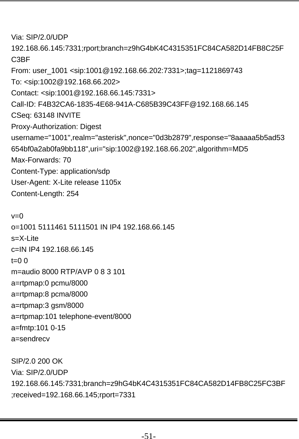  -51- Via: SIP/2.0/UDP 192.168.66.145:7331;rport;branch=z9hG4bK4C4315351FC84CA582D14FB8C25FC3BF From: user_1001 &lt;sip:1001@192.168.66.202:7331&gt;;tag=1121869743 To: &lt;sip:1002@192.168.66.202&gt; Contact: &lt;sip:1001@192.168.66.145:7331&gt; Call-ID: F4B32CA6-1835-4E68-941A-C685B39C43FF@192.168.66.145 CSeq: 63148 INVITE Proxy-Authorization: Digest username=&quot;1001&quot;,realm=&quot;asterisk&quot;,nonce=&quot;0d3b2879&quot;,response=&quot;8aaaaa5b5ad53654bf0a2ab0fa9bb118&quot;,uri=&quot;sip:1002@192.168.66.202&quot;,algorithm=MD5 Max-Forwards: 70 Content-Type: application/sdp User-Agent: X-Lite release 1105x Content-Length: 254  v=0 o=1001 5111461 5111501 IN IP4 192.168.66.145 s=X-Lite c=IN IP4 192.168.66.145 t=0 0 m=audio 8000 RTP/AVP 0 8 3 101 a=rtpmap:0 pcmu/8000 a=rtpmap:8 pcma/8000 a=rtpmap:3 gsm/8000 a=rtpmap:101 telephone-event/8000 a=fmtp:101 0-15 a=sendrecv  SIP/2.0 200 OK Via: SIP/2.0/UDP 192.168.66.145:7331;branch=z9hG4bK4C4315351FC84CA582D14FB8C25FC3BF;received=192.168.66.145;rport=7331 