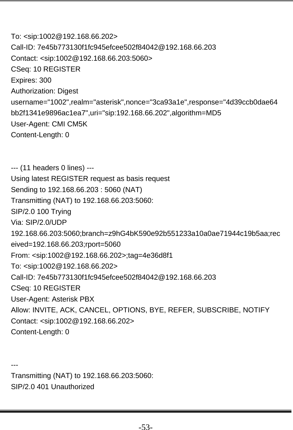  -53- To: &lt;sip:1002@192.168.66.202&gt; Call-ID: 7e45b773130f1fc945efcee502f84042@192.168.66.203 Contact: &lt;sip:1002@192.168.66.203:5060&gt; CSeq: 10 REGISTER Expires: 300 Authorization: Digest username=&quot;1002&quot;,realm=&quot;asterisk&quot;,nonce=&quot;3ca93a1e&quot;,response=&quot;4d39ccb0dae64bb2f1341e9896ac1ea7&quot;,uri=&quot;sip:192.168.66.202&quot;,algorithm=MD5 User-Agent: CMI CM5K Content-Length: 0   --- (11 headers 0 lines) --- Using latest REGISTER request as basis request Sending to 192.168.66.203 : 5060 (NAT) Transmitting (NAT) to 192.168.66.203:5060: SIP/2.0 100 Trying Via: SIP/2.0/UDP 192.168.66.203:5060;branch=z9hG4bK590e92b551233a10a0ae71944c19b5aa;received=192.168.66.203;rport=5060 From: &lt;sip:1002@192.168.66.202&gt;;tag=4e36d8f1 To: &lt;sip:1002@192.168.66.202&gt; Call-ID: 7e45b773130f1fc945efcee502f84042@192.168.66.203 CSeq: 10 REGISTER User-Agent: Asterisk PBX Allow: INVITE, ACK, CANCEL, OPTIONS, BYE, REFER, SUBSCRIBE, NOTIFY Contact: &lt;sip:1002@192.168.66.202&gt; Content-Length: 0   --- Transmitting (NAT) to 192.168.66.203:5060: SIP/2.0 401 Unauthorized 