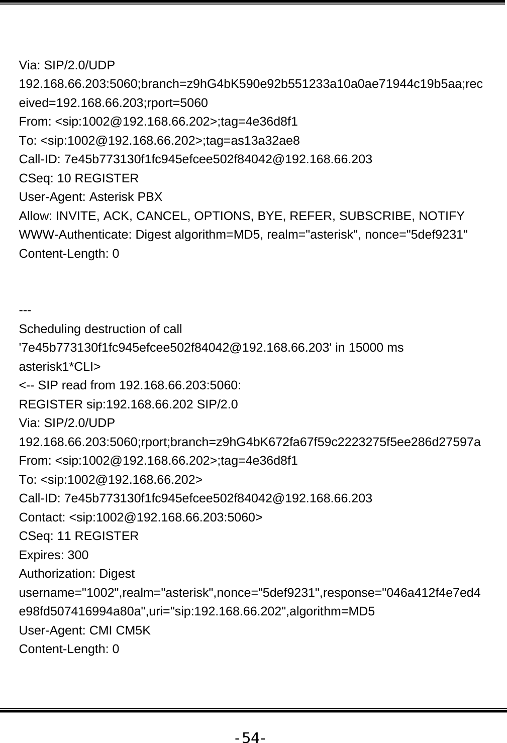   -54- Via: SIP/2.0/UDP 192.168.66.203:5060;branch=z9hG4bK590e92b551233a10a0ae71944c19b5aa;received=192.168.66.203;rport=5060 From: &lt;sip:1002@192.168.66.202&gt;;tag=4e36d8f1 To: &lt;sip:1002@192.168.66.202&gt;;tag=as13a32ae8 Call-ID: 7e45b773130f1fc945efcee502f84042@192.168.66.203 CSeq: 10 REGISTER User-Agent: Asterisk PBX Allow: INVITE, ACK, CANCEL, OPTIONS, BYE, REFER, SUBSCRIBE, NOTIFY WWW-Authenticate: Digest algorithm=MD5, realm=&quot;asterisk&quot;, nonce=&quot;5def9231&quot; Content-Length: 0   --- Scheduling destruction of call &apos;7e45b773130f1fc945efcee502f84042@192.168.66.203&apos; in 15000 ms asterisk1*CLI&gt;  &lt;-- SIP read from 192.168.66.203:5060:  REGISTER sip:192.168.66.202 SIP/2.0 Via: SIP/2.0/UDP 192.168.66.203:5060;rport;branch=z9hG4bK672fa67f59c2223275f5ee286d27597a From: &lt;sip:1002@192.168.66.202&gt;;tag=4e36d8f1 To: &lt;sip:1002@192.168.66.202&gt; Call-ID: 7e45b773130f1fc945efcee502f84042@192.168.66.203 Contact: &lt;sip:1002@192.168.66.203:5060&gt; CSeq: 11 REGISTER Expires: 300 Authorization: Digest username=&quot;1002&quot;,realm=&quot;asterisk&quot;,nonce=&quot;5def9231&quot;,response=&quot;046a412f4e7ed4e98fd507416994a80a&quot;,uri=&quot;sip:192.168.66.202&quot;,algorithm=MD5 User-Agent: CMI CM5K Content-Length: 0  