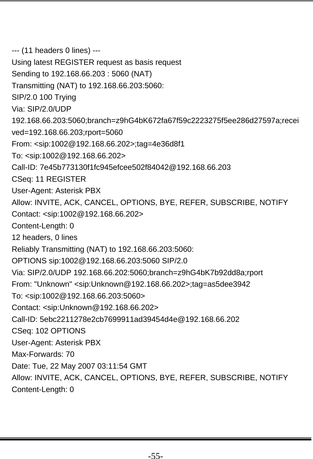  -55-  --- (11 headers 0 lines) --- Using latest REGISTER request as basis request Sending to 192.168.66.203 : 5060 (NAT) Transmitting (NAT) to 192.168.66.203:5060: SIP/2.0 100 Trying Via: SIP/2.0/UDP 192.168.66.203:5060;branch=z9hG4bK672fa67f59c2223275f5ee286d27597a;received=192.168.66.203;rport=5060 From: &lt;sip:1002@192.168.66.202&gt;;tag=4e36d8f1 To: &lt;sip:1002@192.168.66.202&gt; Call-ID: 7e45b773130f1fc945efcee502f84042@192.168.66.203 CSeq: 11 REGISTER User-Agent: Asterisk PBX Allow: INVITE, ACK, CANCEL, OPTIONS, BYE, REFER, SUBSCRIBE, NOTIFY Contact: &lt;sip:1002@192.168.66.202&gt; Content-Length: 0 12 headers, 0 lines Reliably Transmitting (NAT) to 192.168.66.203:5060: OPTIONS sip:1002@192.168.66.203:5060 SIP/2.0 Via: SIP/2.0/UDP 192.168.66.202:5060;branch=z9hG4bK7b92dd8a;rport From: &quot;Unknown&quot; &lt;sip:Unknown@192.168.66.202&gt;;tag=as5dee3942 To: &lt;sip:1002@192.168.66.203:5060&gt; Contact: &lt;sip:Unknown@192.168.66.202&gt; Call-ID: 5ebc2211278e2cb7699911ad39454d4e@192.168.66.202 CSeq: 102 OPTIONS User-Agent: Asterisk PBX Max-Forwards: 70 Date: Tue, 22 May 2007 03:11:54 GMT Allow: INVITE, ACK, CANCEL, OPTIONS, BYE, REFER, SUBSCRIBE, NOTIFY Content-Length: 0   