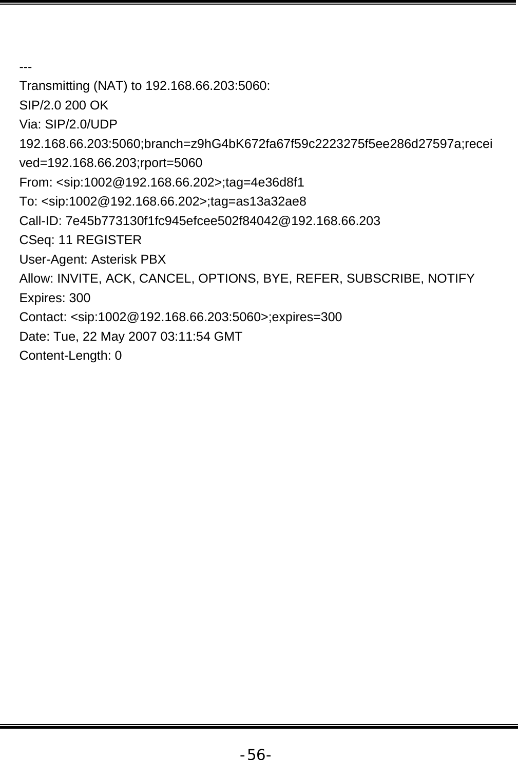   -56- --- Transmitting (NAT) to 192.168.66.203:5060: SIP/2.0 200 OK Via: SIP/2.0/UDP 192.168.66.203:5060;branch=z9hG4bK672fa67f59c2223275f5ee286d27597a;received=192.168.66.203;rport=5060 From: &lt;sip:1002@192.168.66.202&gt;;tag=4e36d8f1 To: &lt;sip:1002@192.168.66.202&gt;;tag=as13a32ae8 Call-ID: 7e45b773130f1fc945efcee502f84042@192.168.66.203 CSeq: 11 REGISTER User-Agent: Asterisk PBX Allow: INVITE, ACK, CANCEL, OPTIONS, BYE, REFER, SUBSCRIBE, NOTIFY Expires: 300 Contact: &lt;sip:1002@192.168.66.203:5060&gt;;expires=300 Date: Tue, 22 May 2007 03:11:54 GMT Content-Length: 0              