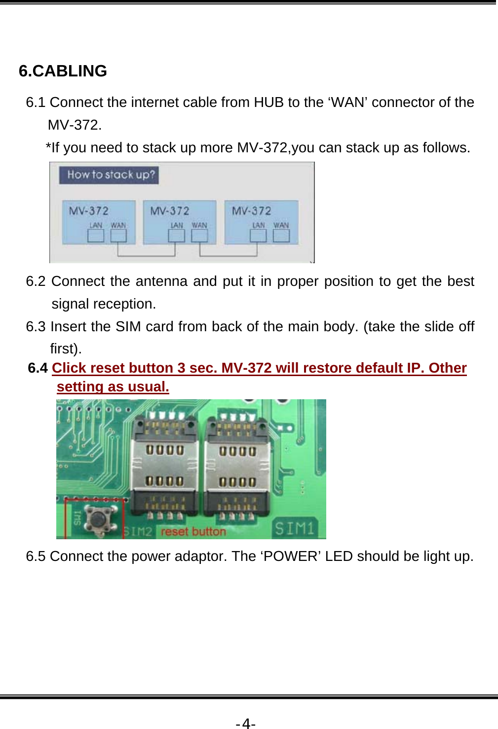   -4- 6.CABLING 6.1 Connect the internet cable from HUB to the ‘WAN’ connector of the MV-372.      *If you need to stack up more MV-372,you can stack up as follows.  6.2 Connect the antenna and put it in proper position to get the best signal reception. 6.3 Insert the SIM card from back of the main body. (take the slide off first). 6.4 Click reset button 3 sec. MV-372 will restore default IP. Other setting as usual.  6.5 Connect the power adaptor. The ‘POWER’ LED should be light up.    