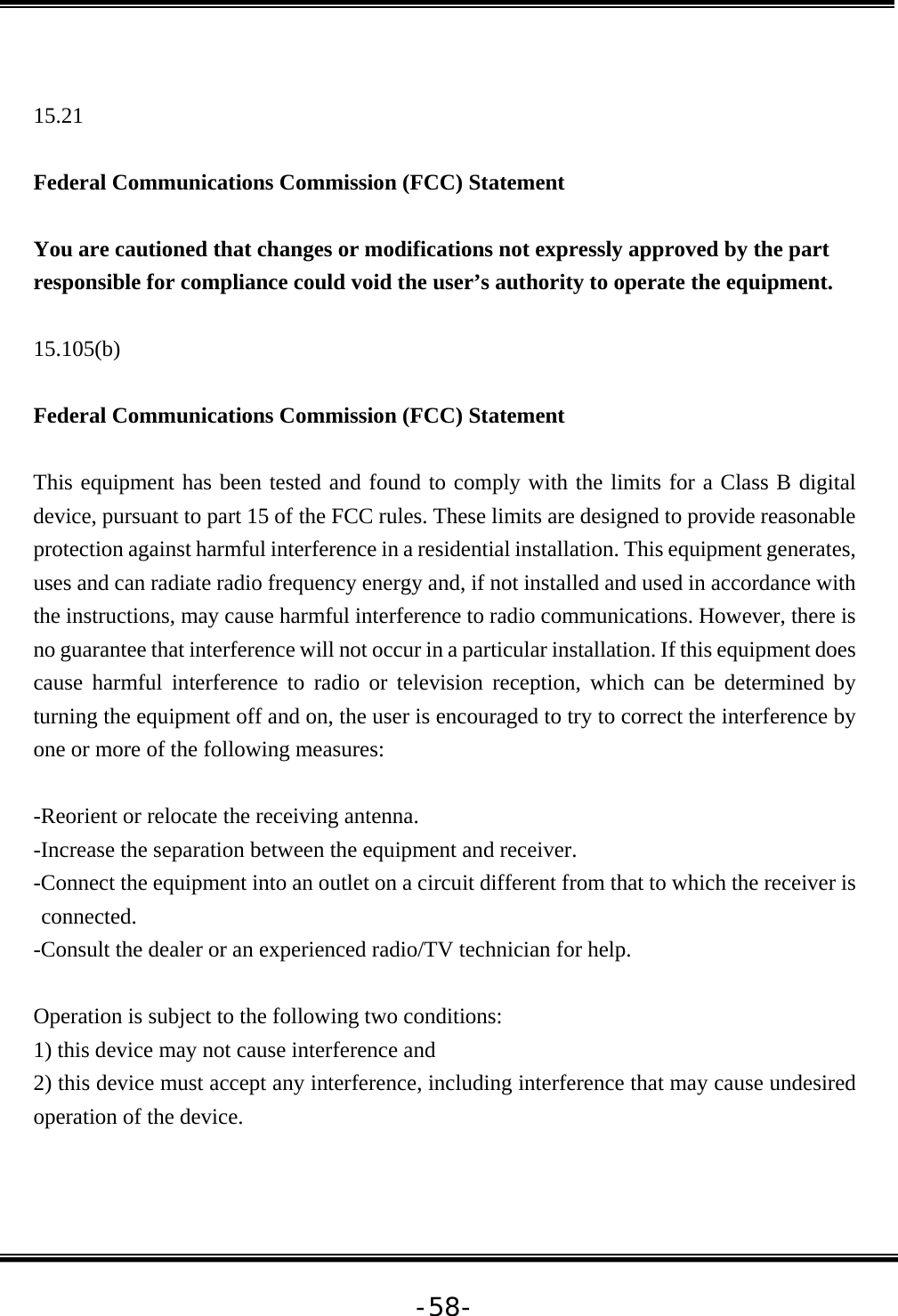   -58- 15.21  Federal Communications Commission (FCC) Statement  You are cautioned that changes or modifications not expressly approved by the part responsible for compliance could void the user’s authority to operate the equipment.  15.105(b)  Federal Communications Commission (FCC) Statement  This equipment has been tested and found to comply with the limits for a Class B digital device, pursuant to part 15 of the FCC rules. These limits are designed to provide reasonable protection against harmful interference in a residential installation. This equipment generates, uses and can radiate radio frequency energy and, if not installed and used in accordance with the instructions, may cause harmful interference to radio communications. However, there is no guarantee that interference will not occur in a particular installation. If this equipment does cause harmful interference to radio or television reception, which can be determined by turning the equipment off and on, the user is encouraged to try to correct the interference by one or more of the following measures:  -Reorient or relocate the receiving antenna. -Increase the separation between the equipment and receiver. -Connect the equipment into an outlet on a circuit different from that to which the receiver is connected. -Consult the dealer or an experienced radio/TV technician for help.  Operation is subject to the following two conditions: 1) this device may not cause interference and 2) this device must accept any interference, including interference that may cause undesired operation of the device. 