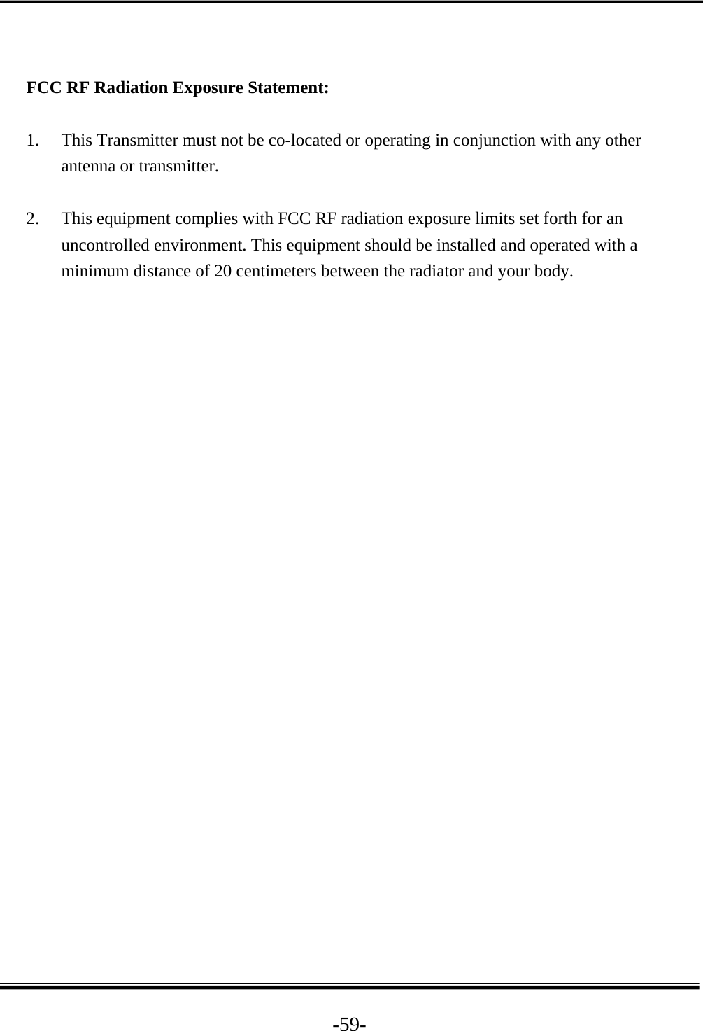  -59- FCC RF Radiation Exposure Statement:  1. This Transmitter must not be co-located or operating in conjunction with any other antenna or transmitter.  2. This equipment complies with FCC RF radiation exposure limits set forth for an uncontrolled environment. This equipment should be installed and operated with a minimum distance of 20 centimeters between the radiator and your body.  