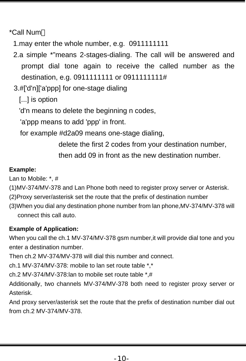   -10- *Call Num： 1.may enter the whole number, e.g.  0911111111  2.a simple *”means 2-stages-dialing. The call will be answered and prompt dial tone again to receive the called number as the destination, e.g. 0911111111 or 0911111111# 3.#[&apos;d&apos;n][&apos;a&apos;ppp] for one-stage dialing [...] is option &apos;d&apos;n means to delete the beginning n codes,  &apos;a&apos;ppp means to add &apos;ppp&apos; in front.  for example #d2a09 means one-stage dialing,  delete the first 2 codes from your destination number,  then add 09 in front as the new destination number. Example: Lan to Mobile: *, #  (1)MV-374/MV-378 and Lan Phone both need to register proxy server or Asterisk. (2)Proxy server/asterisk set the route that the prefix of destination number  (3)When you dial any destination phone number from lan phone,MV-374/MV-378 will connect this call auto.  Example of Application: When you call the ch.1 MV-374/MV-378 gsm number,it will provide dial tone and you enter a destination number.  Then ch.2 MV-374/MV-378 will dial this number and connect. ch.1 MV-374/MV-378: mobile to lan set route table *,* ch.2 MV-374/MV-378:lan to mobile set route table *,# Additionally, two channels MV-374/MV-378 both need to register proxy server or Asterisk. And proxy server/asterisk set the route that the prefix of destination number dial out from ch.2 MV-374/MV-378. 