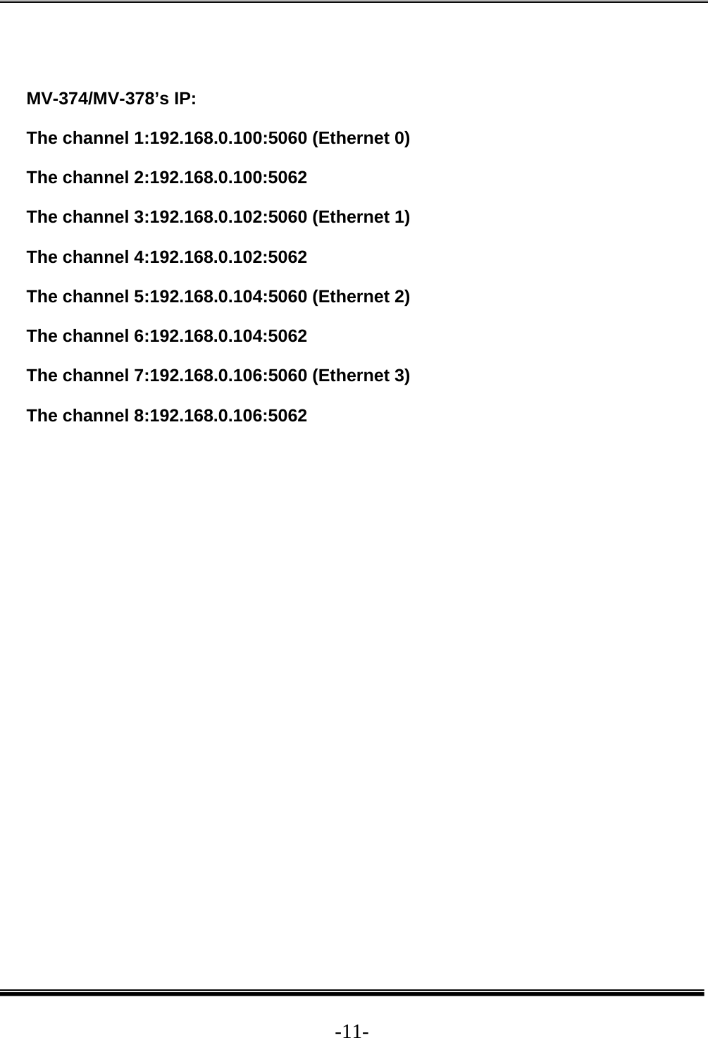  -11- MV-374/MV-378’s IP: The channel 1:192.168.0.100:5060 (Ethernet 0) The channel 2:192.168.0.100:5062 The channel 3:192.168.0.102:5060 (Ethernet 1) The channel 4:192.168.0.102:5062 The channel 5:192.168.0.104:5060 (Ethernet 2) The channel 6:192.168.0.104:5062 The channel 7:192.168.0.106:5060 (Ethernet 3) The channel 8:192.168.0.106:5062  