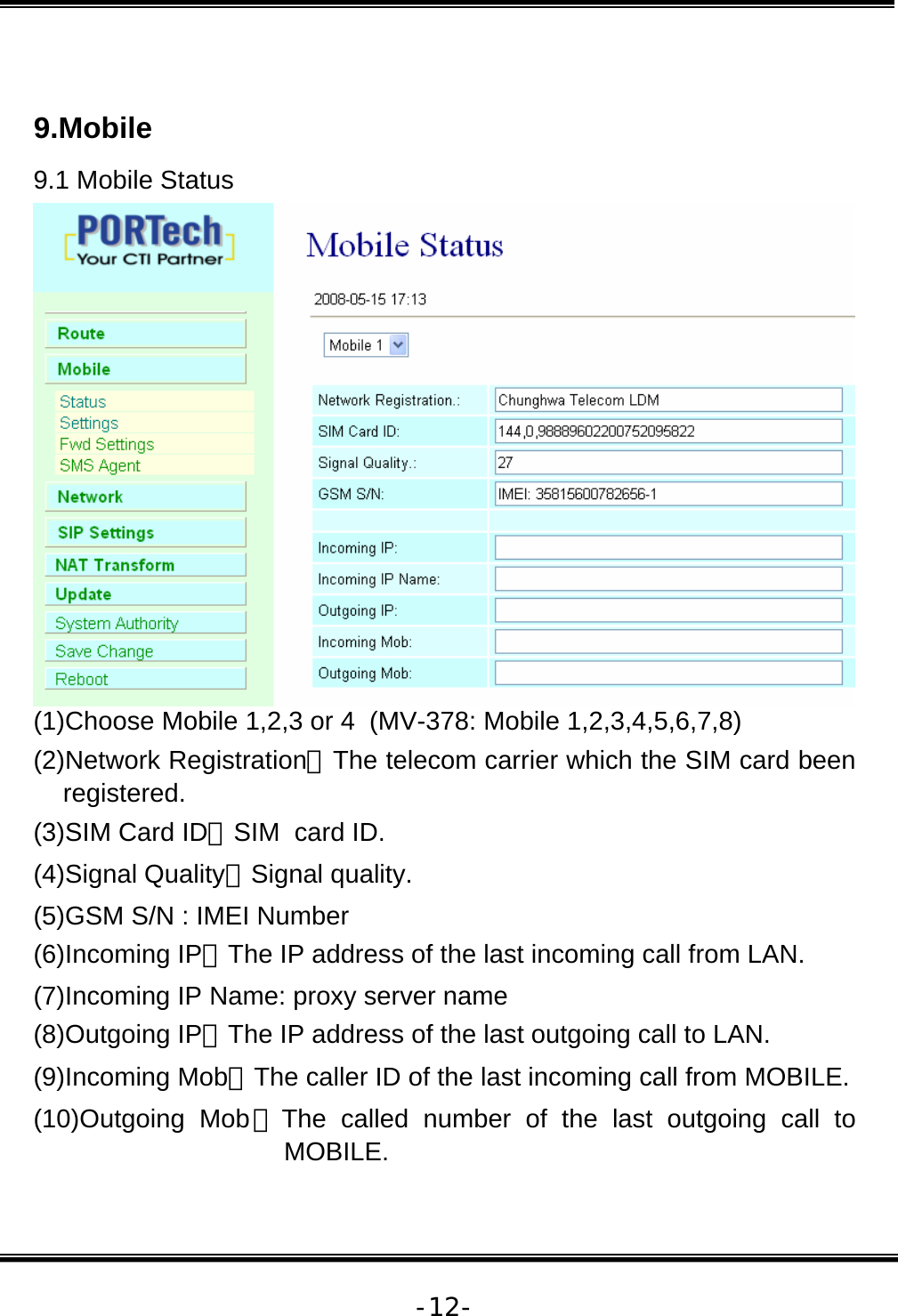   -12- 9.Mobile  9.1 Mobile Status (1)Choose Mobile 1,2,3 or 4  (MV-378: Mobile 1,2,3,4,5,6,7,8) (2)Network Registration：The telecom carrier which the SIM card been registered. (3)SIM Card ID：SIM  card ID. (4)Signal Quality：Signal quality. (5)GSM S/N : IMEI Number (6)Incoming IP：The IP address of the last incoming call from LAN. (7)Incoming IP Name: proxy server name (8)Outgoing IP：The IP address of the last outgoing call to LAN. (9)Incoming Mob：The caller ID of the last incoming call from MOBILE. (10)Outgoing Mob：The called number of the last outgoing call to MOBILE. 