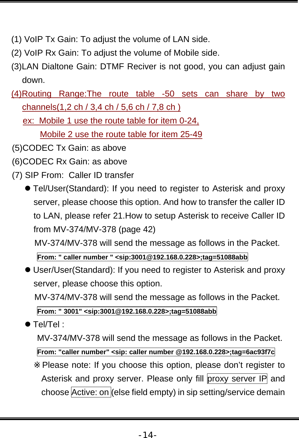   -14- (1) VoIP Tx Gain: To adjust the volume of LAN side. (2) VoIP Rx Gain: To adjust the volume of Mobile side. (3)LAN Dialtone Gain: DTMF Reciver is not good, you can adjust gain down.  (4)Routing Range:The route table -50 sets can share by two channels(1,2 ch / 3,4 ch / 5,6 ch / 7,8 ch )  ex:  Mobile 1 use the route table for item 0-24,  Mobile 2 use the route table for item 25-49 (5)CODEC Tx Gain: as above (6)CODEC Rx Gain: as above (7) SIP From:  Caller ID transfer z Tel/User(Standard): If you need to register to Asterisk and proxy server, please choose this option. And how to transfer the caller ID to LAN, please refer 21.How to setup Asterisk to receive Caller ID from MV-374/MV-378 (page 42) MV-374/MV-378 will send the message as follows in the Packet. From: &quot; caller number &quot; &lt;sip:3001@192.168.0.228&gt;;tag=51088abb z User/User(Standard): If you need to register to Asterisk and proxy server, please choose this option. MV-374/MV-378 will send the message as follows in the Packet. From: &quot; 3001&quot; &lt;sip:3001@192.168.0.228&gt;;tag=51088abb z Tel/Tel :  MV-374/MV-378 will send the message as follows in the Packet. From: &quot;caller number&quot; &lt;sip: caller number @192.168.0.228&gt;;tag=6ac93f7c ※Please note: If you choose this option, please don’t register to Asterisk and proxy server. Please only fill proxy server IP and choose Active: on (else field empty) in sip setting/service demain 