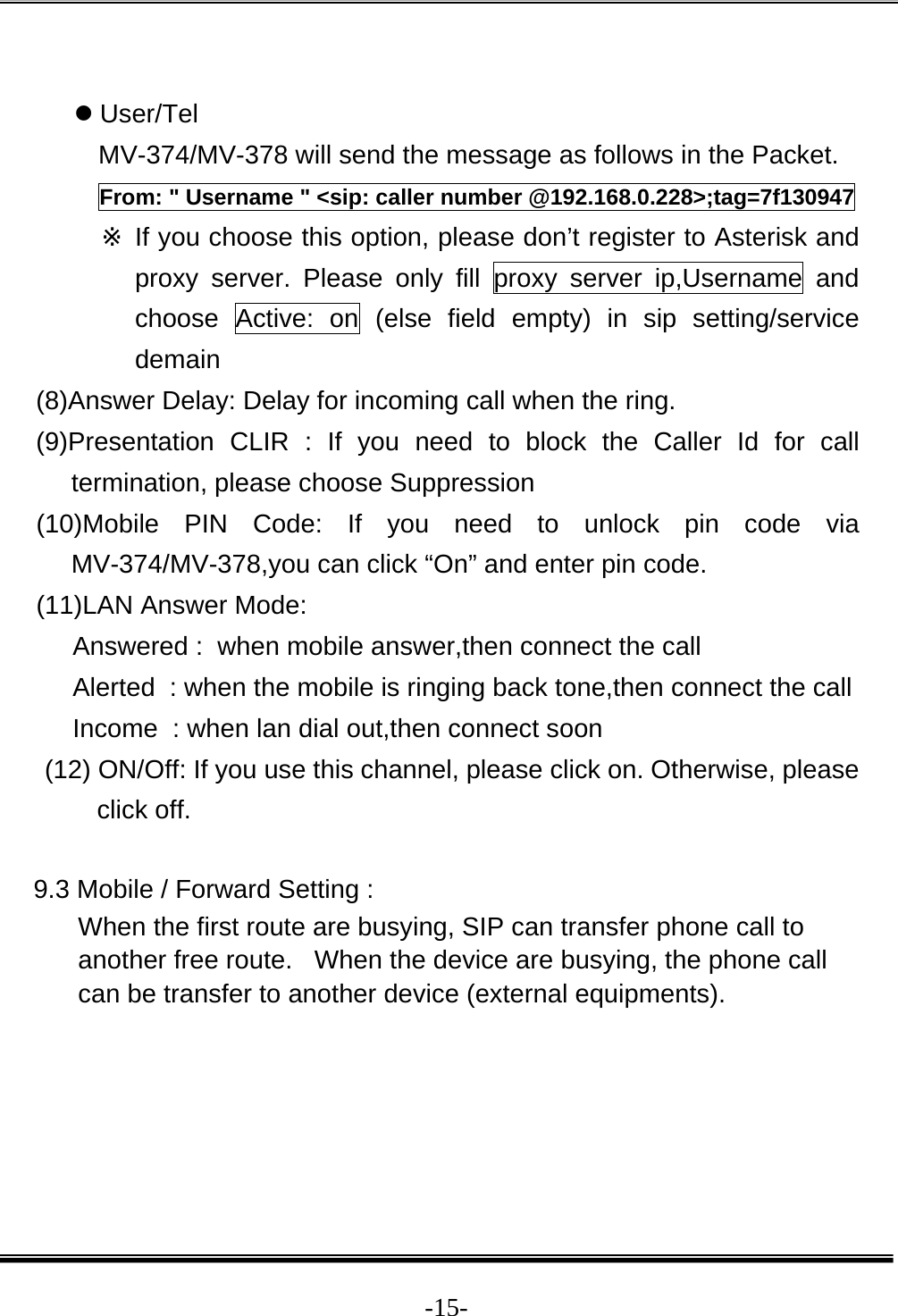  -15- z User/Tel  MV-374/MV-378 will send the message as follows in the Packet. From: &quot; Username &quot; &lt;sip: caller number @192.168.0.228&gt;;tag=7f130947 ※ If you choose this option, please don’t register to Asterisk and proxy server. Please only fill proxy server ip,Username and choose Active: on (else field empty) in sip setting/service demain (8)Answer Delay: Delay for incoming call when the ring. (9)Presentation CLIR : If you need to block the Caller Id for call termination, please choose Suppression (10)Mobile PIN Code: If you need to unlock pin code via MV-374/MV-378,you can click “On” and enter pin code. (11)LAN Answer Mode: Answered :  when mobile answer,then connect the call Alerted  : when the mobile is ringing back tone,then connect the call Income  : when lan dial out,then connect soon (12) ON/Off: If you use this channel, please click on. Otherwise, please click off.  9.3 Mobile / Forward Setting : When the first route are busying, SIP can transfer phone call to another free route.   When the device are busying, the phone call can be transfer to another device (external equipments). 