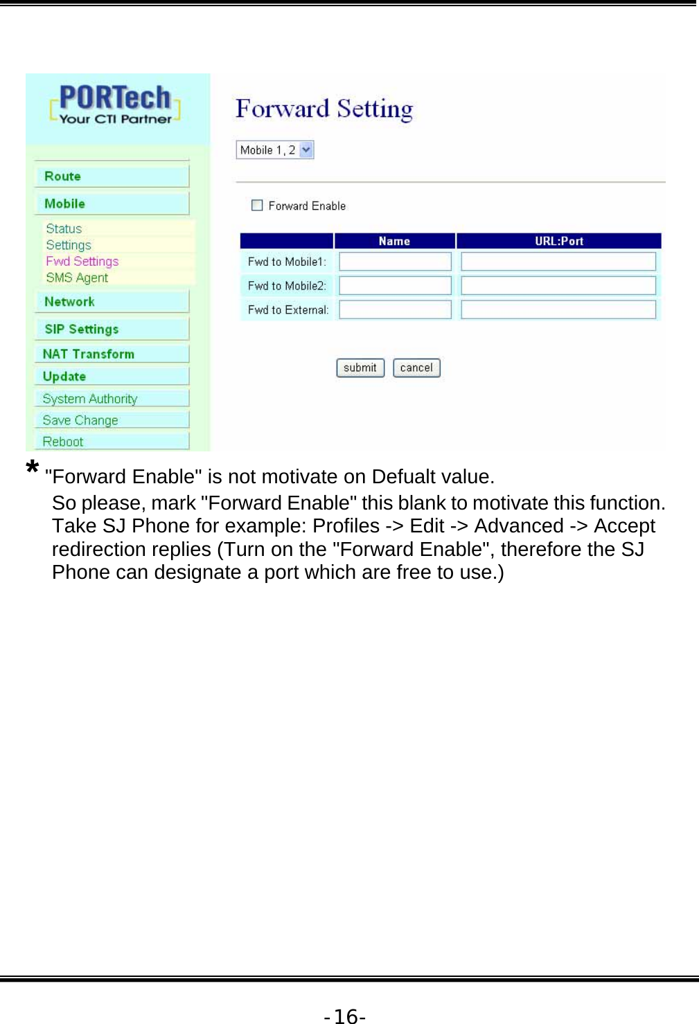   -16-  * &quot;Forward Enable&quot; is not motivate on Defualt value. So please, mark &quot;Forward Enable&quot; this blank to motivate this function. Take SJ Phone for example: Profiles -&gt; Edit -&gt; Advanced -&gt; Accept redirection replies (Turn on the &quot;Forward Enable&quot;, therefore the SJ Phone can designate a port which are free to use.) 