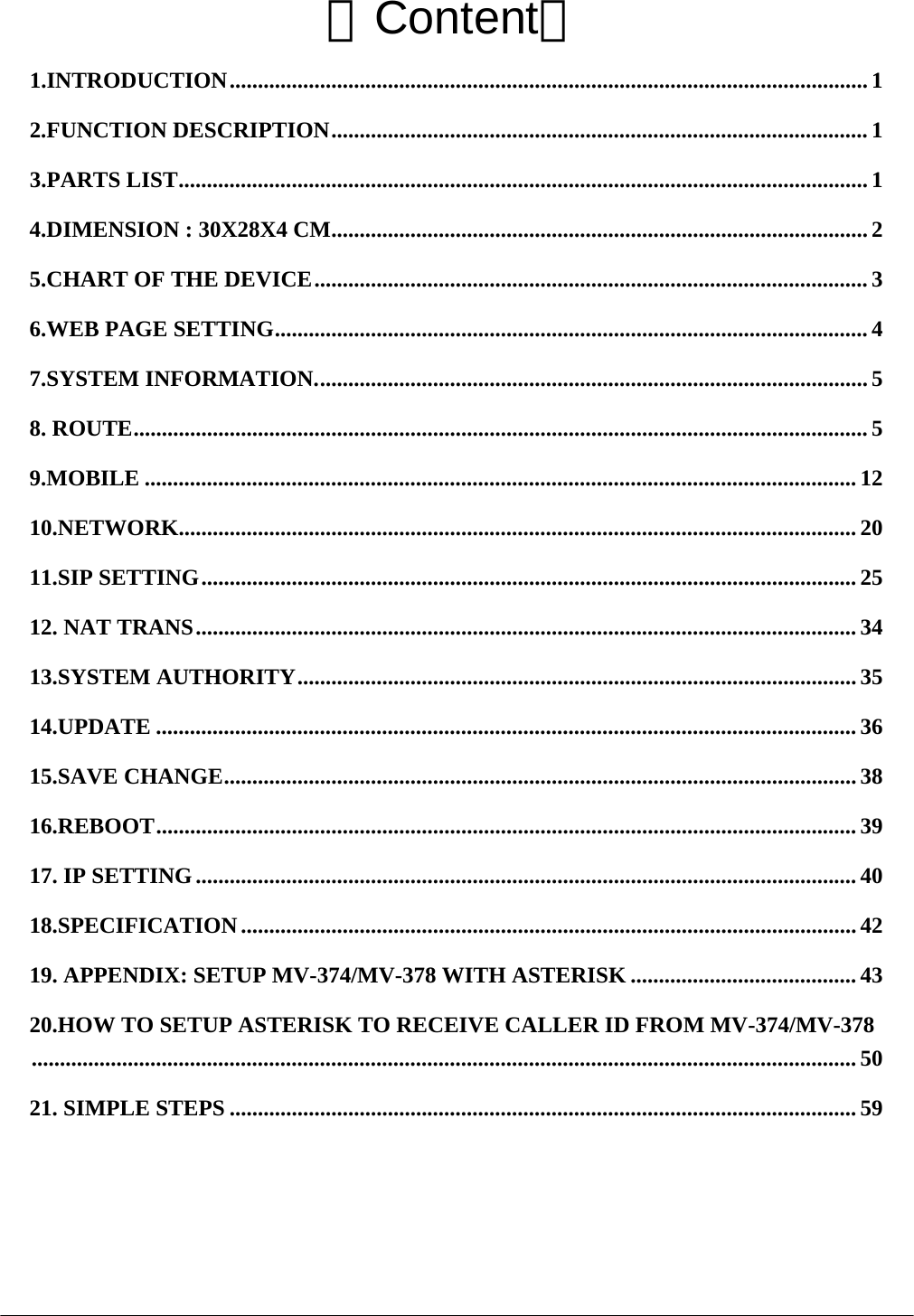  【Content】 1.INTRODUCTION.................................................................................................................1 2.FUNCTION DESCRIPTION............................................................................................... 1 3.PARTS LIST.......................................................................................................................... 1 4.DIMENSION : 30X28X4 CM............................................................................................... 2 5.CHART OF THE DEVICE.................................................................................................. 3 6.WEB PAGE SETTING......................................................................................................... 4 7.SYSTEM INFORMATION.................................................................................................. 5 8. ROUTE.................................................................................................................................. 5 9.MOBILE .............................................................................................................................. 12 10.NETWORK........................................................................................................................ 20 11.SIP SETTING....................................................................................................................25 12. NAT TRANS..................................................................................................................... 34 13.SYSTEM AUTHORITY...................................................................................................35 14.UPDATE ............................................................................................................................ 36 15.SAVE CHANGE................................................................................................................ 38 16.REBOOT............................................................................................................................ 39 17. IP SETTING.....................................................................................................................40 18.SPECIFICATION ............................................................................................................. 42 19. APPENDIX: SETUP MV-374/MV-378 WITH ASTERISK ........................................ 43 20.HOW TO SETUP ASTERISK TO RECEIVE CALLER ID FROM MV-374/MV-378.................................................................................................................................................. 50 21. SIMPLE STEPS ............................................................................................................... 59  