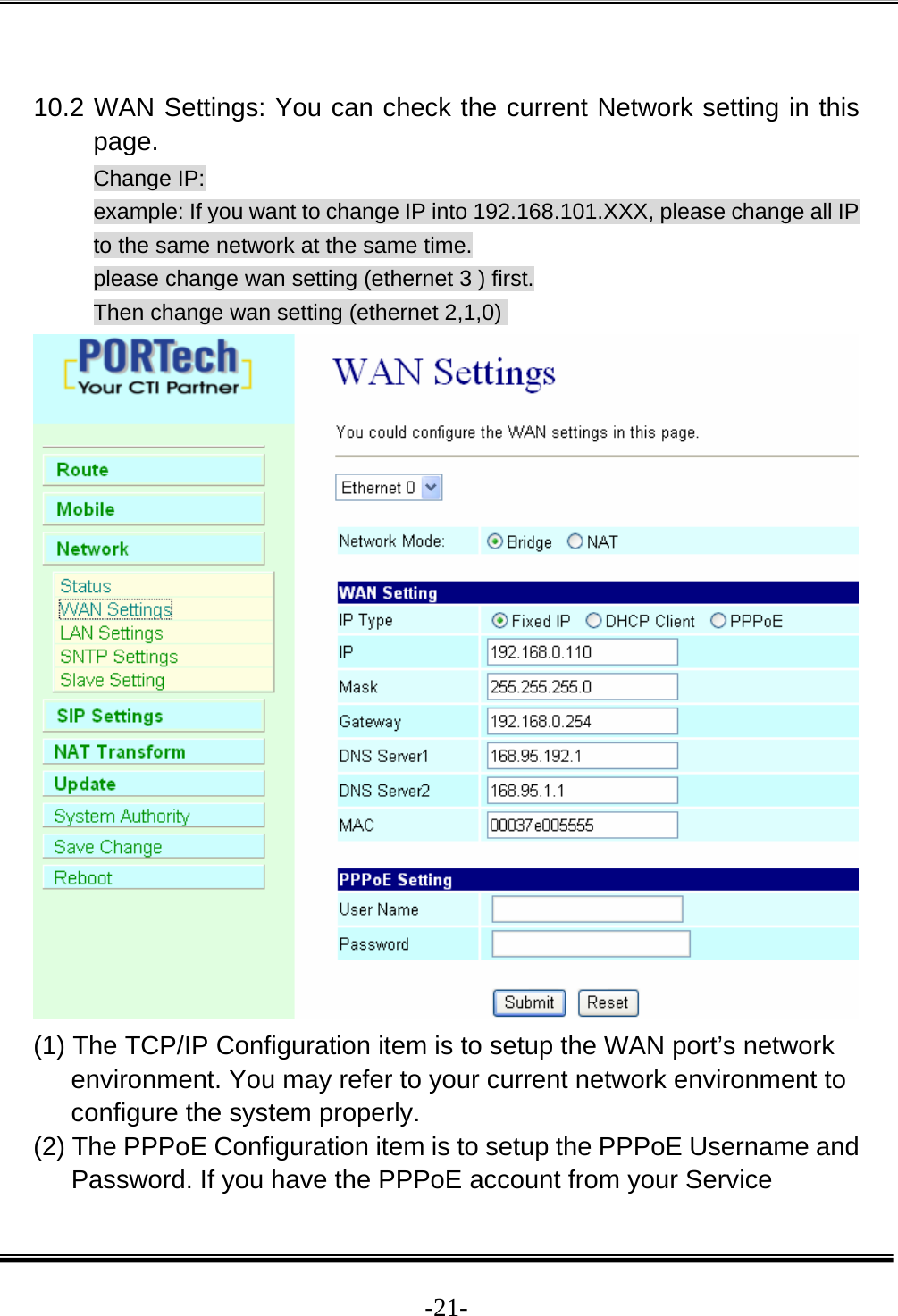  -21- 10.2 WAN Settings: You can check the current Network setting in this page. Change IP: example: If you want to change IP into 192.168.101.XXX, please change all IP to the same network at the same time. please change wan setting (ethernet 3 ) first. Then change wan setting (ethernet 2,1,0)   (1) The TCP/IP Configuration item is to setup the WAN port’s network environment. You may refer to your current network environment to configure the system properly. (2) The PPPoE Configuration item is to setup the PPPoE Username and Password. If you have the PPPoE account from your Service 